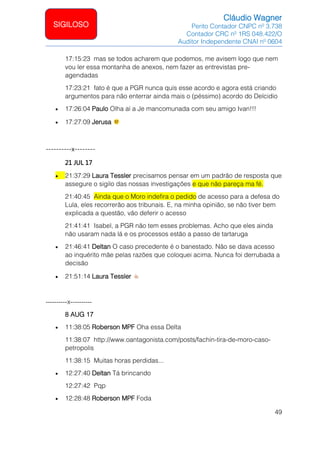 Cláudio Wagner
Perito Contador CNPC nº 3.738
Contador CRC nº 1RS 048.422/O
Auditor Independente CNAI nº 0604
49
SIGILOSO
17:15:23 mas se todos acharem que podemos, me avisem logo que nem
vou ler essa montanha de anexos, nem fazer as entrevistas pre-
agendadas
17:23:21 fato é que a PGR nunca quis esse acordo e agora está criando
argumentos para não enterrar ainda mais o (péssimo) acordo do Delcidio
• 17:26:04 Paulo Olha aí a Je mancomunada com seu amigo Ivan!!!
• 17:27:09 Jerusa
----------x--------
21 JUL 17
• 21:37:29 Laura Tessler precisamos pensar em um padrão de resposta que
assegure o sigilo das nossas investigações e que não pareça ma fé.
21:40:45 Ainda que o Moro indefira o pedido de acesso para a defesa do
Lula, eles recorrerão aos tribunais. E, na minha opinião, se não tiver bem
explicada a questão, vão deferir o acesso
21:41:41 Isabel, a PGR não tem esses problemas. Acho que eles ainda
não usaram nada lá e os processos estão a passo de tartaruga
• 21:46:41 Deltan O caso precedente é o banestado. Não se dava acesso
ao inquérito mãe pelas razões que coloquei acima. Nunca foi derrubada a
decisão
• 21:51:14 Laura Tessler
----------x----------
8 AUG 17
• 11:38:05 Roberson MPF Oha essa Delta
11:38:07 http://www.oantagonista.com/posts/fachin-tira-de-moro-caso-
petropolis
11:38:15 Muitas horas perdidas...
• 12:27:40 Deltan Tá brincando
12:27:42 Pqp
• 12:28:48 Roberson MPF Foda
 