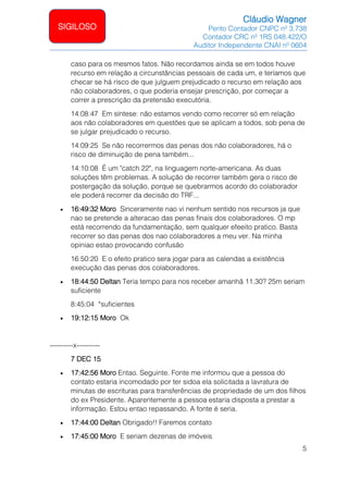 Cláudio Wagner
Perito Contador CNPC nº 3.738
Contador CRC nº 1RS 048.422/O
Auditor Independente CNAI nº 0604
5
SIGILOSO
caso para os mesmos fatos. Não recordamos ainda se em todos houve
recurso em relação a circunstâncias pessoais de cada um, e teríamos que
checar se há risco de que julguem prejudicado o recurso em relação aos
não colaboradores, o que poderia ensejar prescrição, por começar a
correr a prescrição da pretensão executória.
14:08:47 Em síntese: não estamos vendo como recorrer só em relação
aos não colaboradores em questões que se aplicam a todos, sob pena de
se julgar prejudicado o recurso.
14:09:25 Se não recorrermos das penas dos não colaboradores, há o
risco de diminuição de pena também...
14:10:08 É um "catch 22", na linguagem norte-americana. As duas
soluções têm problemas. A solução de recorrer também gera o risco de
postergação da solução, porque se quebrarmos acordo do colaborador
ele poderá recorrer da decisão do TRF...
• 16:49:32 Moro Sinceramente nao vi nenhum sentido nos recursos ja que
nao se pretende a alteracao das penas finais dos colaboradores. O mp
está recorrendo da fundamentação, sem qualquer efeeito pratico. Basta
recorrer so das penas dos nao colaboradores a meu ver. Na minha
opiniao estao provocando confusão
16:50:20 E o efeito pratico sera jogar para as calendas a existência
execução das penas dos colaboradores.
• 18:44:50 Deltan Teria tempo para nos receber amanhã 11.30? 25m seriam
suficiente
8:45:04 *suficientes
• 19:12:15 Moro Ok
----------x----------
7 DEC 15
• 17:42:56 Moro Entao. Seguinte. Fonte me informou que a pessoa do
contato estaria incomodado por ter sidoa ela solicitada a lavratura de
minutas de escrituras para transferências de propriedade de um dos filhos
do ex Presidente. Aparentemente a pessoa estaria disposta a prestar a
informação. Estou entao repassando. A fonte é seria.
• 17:44:00 Deltan Obrigado!! Faremos contato
• 17:45:00 Moro E seriam dezenas de imóveis
 