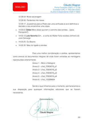 Cláudio Wagner
Perito Contador CNPC nº 3.738
Contador CRC nº 1RS 048.422/O
Auditor Independente CNAI nº 0604
50
SIGILOSO
12:28:54 Muita sacanagem
12:28:58 Perdemos mto nessa
12:29:17 Já pedimos para o Pedro dar uma verificada la se é definitiva a
decisão e nos encaminhar uma cópia
• 14:00:01 Deltan Moro disse que tem o caminho das sondas... (para
Petrópolis?)
• 14:03:13 Julio Noronha Sim... a conta do Walter Faria recebeu dinheiro do
Julio Camargo
• 14:03:25 Ou Baiano
• 14:03:35 Mas ctz ligado a sondas
Para uma melhor corroboração e análise, apresentamos
como anexos os documentos integrais de onde foram extraídas as mensagens
reproduzidas anteriormente.
Anexo 1 – Moro x Dallagnol
Anexo 2 – chat_72924018_p1
Anexo 3 – chat_72924018_p2
Anexo 4 – chat_72924018_p3
Anexo 5 – chat_72924018_p4
Anexo 6 – chat_133268604
Sendo o que tínhamos para o momento, permanecemos a
sua disposição para quaisquer informações adicionais que se fizerem
necessárias.
Atenciosamente,
Cláudio Wagner
 