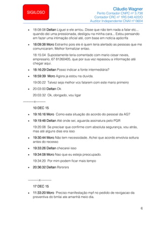 Cláudio Wagner
Perito Contador CNPC nº 3.738
Contador CRC nº 1RS 048.422/O
Auditor Independente CNAI nº 0604
6
SIGILOSO
• 18:08:08 Deltan Liguei e ele arriou. Disse que não tem nada a falar etc...
quando dei uma pressionada, desligou na minha cara... Estou pensando
em fazer uma intimação oficial até, com base em notícia apócrifa
• 18:09:38 Moro Estranho pois ele é quem teria alertado as pessoas que me
comunicaram. Melhor formalizar entao.
18:15:04 Supostamente teria comentado com mario cesar neves,
empresario, 67 81260405, que por sua vez repassou a informação até
chegar aqui.
• 18:16:29 Deltan Posso indicar a fonte intermediária?
• 18:59:39 Moro Agora ja estou na duvida.
19:00:22 Talvez seja melhor vcs falarem com este mario primeiro
• 20:03:00 Deltan Ok
20:03:32 Ok, obrigado, vou ligar
----------x---------
10 DEC 15
• 19:16:16 Moro Como eata situação do acordo do pessoal da AG?
• 19:19:48 Deltan Até onde sei, aguarda assinatura pelo PGR
19:20:08 Se precisar que confirme com absoluta segurança, vou atrás,
mas até alguns dias era isso
• 19:30:44 Moro Não tem necessidade. Achei que acordo envolvia soltura
antes do recesso
• 19:33:26 Deltan checarei isso
• 19:34:08 Moro Nao que eu esteja preocupado.
19:34:20 Por mim podem ficar mais tempo
• 20:36:32 Deltan Rsrsrsrs
----------x----------
17 DEC 15
• 11:33:20 Moro Preciso manifestação mpf no pedido de revigacao da
preventiva do bmlai ate amanhã meio dia.
 