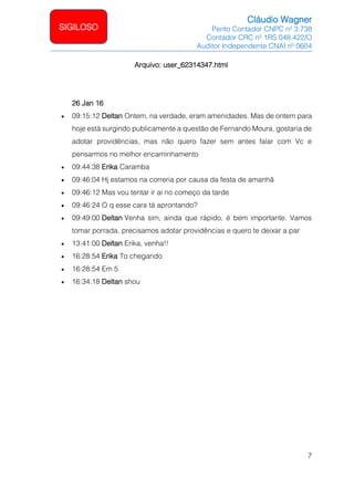 Cláudio Wagner
Perito Contador CNPC nº 3.738
Contador CRC nº 1RS 048.422/O
Auditor Independente CNAI nº 0604
7
SIGILOSO
Arquivo: user_62314347.html
26 Jan 16
• 09:15:12 Deltan Ontem, na verdade, eram amenidades. Mas de ontem para
hoje está surgindo publicamente a questão de Fernando Moura, gostaria de
adotar providências, mas não quero fazer sem antes falar com Vc e
pensarmos no melhor encaminhamento
• 09:44:38 Erika Caramba
• 09:46:04 Hj estamos na correria por causa da festa de amanhã
• 09:46:12 Mas vou tentar ir aí no começo da tarde
• 09:46:24 O q esse cara tá aprontando?
• 09:49:00 Deltan Venha sim, ainda que rápido, é bem importante. Vamos
tomar porrada, precisamos adotar providências e quero te deixar a par
• 13:41:00 Deltan Erika, venha!!
• 16:28:54 Erika To chegando
• 16:28:54 Em 5
• 16:34:18 Deltan shou
 