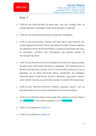Cláudio Wagner
Perito Contador CNPC nº 3.738
Contador CRC nº 1RS 048.422/O
Auditor Independente CNAI nº 0604
11
SIGILOSO
25 Apr 17
• 10:48:44 Julio Noronha Delta, já tentei ligar, mas não consegui falar. Já
mandei telegram e whatsapp e estou tentando falar no gabinete.
• 10:48:55 Julio Noronha Encaminhei as seguintes mensagens:
• 10:49:13 Julio Noronha Dra. Cláudia, bom dia! Aqui é Júlio Noronha, sou
colega integrante da Força-Tarefa Lava Jato em Curitiba. Ficamos sabendo
do julgamento do HC de Fernando Moura. Estamos à disposição aqui para,
se necessário, contribuir com informações que possam auxiliar na
manutenção da prisão.
• 10:49:13 Julio Noronha Já tomo a liberdade de encaminhar algumas peças
da ação penal relacionada (sentença e apelação), com destaque para a
sentença que decretou a prisão, forte no risco à ordem pública e no risco à
aplicação da lei penal (Fernando Moura, beneficiário de vantagens
indevidas ligado a José Dirceu, durante o Mensalão, fugiu para o exterior,
onde mantém recursos que permitiriam obstar o cumprimento das penas).
• 10:49:13 Julio Noronha Encaminho também pequeno resumo com os
principais trechos da sentença relacionados com Fernando Moura
• 10:49:13 Julio Noronha Estou à disposição. Meu telefone na Força Tarefa é
(41) XXXX-XXXX e meu telefone pessoal é (31) 9 XXXX-XXXX
• 10:49:13 Julio Noronha 523904.pdf
• 10:49:13 Julio Noronha 523905.odt
 