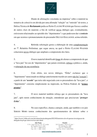 2
3. Diante de afirmações veiculadas na imprensa1
sobre o material na
tentativa de colocá-lo em dúvida por uma afirmada “seleção” ou “omissão” de textos, a
Defesa Técnica do Reclamante pediu ao Perito CLAUDIO WAGNER que fizesse a análise
de outros chats do material, a fim de verificar novos diálogos que, eventualmente,
estivessem relacionados ao episódio dos “depoimentos” e que pudessem dar o contexto
em que ocorreu o pronunciamento do procurador DELTAN DALLAGNOL acima referido.
4. Referida solicitação gerou a elaboração de uma complementação
ao 7º. Relatório Preliminar, que segue anexa, na qual o Perito CLAUDIO WAGNER
colacionou novos diálogos que ampliam a compreensão dos fatos.
5. O novo material identificado longe de afastar a compreensão de que
a “lava jato” fez uso de “depoimentos” que jamais existiram, reforça a prática e, ainda,
a reiteração da sua ocorrência.
6. Com efeito, nos novos diálogos, “Érika” esclarece que o
“depoimento” mencionado no diálogo anteriormente trazido aos autos não foi “tomado”;
a partir de um “acordo” que teria sido negociado com os procuradores da “lava jato”, o
“depoimento” consistiu simplesmente na impressão, na Polícia Federal, de “termos
prontos”.
7. O novo material também reforça que os procuradores da “lava
jato”, após terem conhecimento da situação, entenderam que precisavam “proteger
Erika”.
8. No caso específico, chama a atenção, ainda, que também o ex-juiz
SERGIO MORO tomou conhecimento dos questionamentos do delator sobre o
1
https://www1.folha.uol.com.br/colunas/monicabergamo/2021/02/ministros-do-stf-querem-investigacao-de-
delegada-da-pf-que-atuou-na-lava-jato.shtml
 