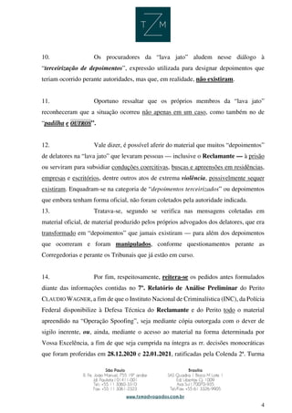 4
10. Os procuradores da “lava jato” aludem nesse diálogo à
“terceirização de depoimentos”, expressão utilizada para designar depoimentos que
teriam ocorrido perante autoridades, mas que, em realidade, não existiram.
11. Oportuno ressaltar que os próprios membros da “lava jato”
reconheceram que a situação ocorreu não apenas em um caso, como também no de
“padilha e OUTROS”.
12. Vale dizer, é possível aferir do material que muitos “depoimentos”
de delatores na “lava jato” que levaram pessoas — inclusive o Reclamante — à prisão
ou serviram para subsidiar conduções coercitivas, buscas e apreensões em residências,
empresas e escritórios, dentre outros atos de extrema violência, possivelmente sequer
existiram. Enquadram-se na categoria de “depoimentos terceirizados” ou depoimentos
que embora tenham forma oficial, não foram coletados pela autoridade indicada.
13. Tratava-se, segundo se verifica nas mensagens coletadas em
material oficial, de material produzido pelos próprios advogados dos delatores, que era
transformado em “depoimentos” que jamais existiram — para além dos depoimentos
que ocorreram e foram manipulados, conforme questionamentos perante as
Corregedorias e perante os Tribunais que já estão em curso.
14. Por fim, respeitosamente, reitera-se os pedidos antes formulados
diante das informações contidas no 7º. Relatório de Análise Preliminar do Perito
CLAUDIO WAGNER, a fim de que o Instituto Nacional de Criminalística (INC), da Polícia
Federal disponibilize à Defesa Técnica do Reclamante e do Perito todo o material
apreendido na “Operação Spoofing”, seja mediante cópia outorgada com o dever de
sigilo inerente, ou, ainda, mediante o acesso ao material na forma determinada por
Vossa Excelência, a fim de que seja cumprida na íntegra as rr. decisões monocráticas
que foram proferidas em 28.12.2020 e 22.01.2021, ratificadas pela Colenda 2ª. Turma
 