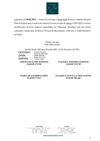 5
julgadora em 09.02.2021 — tendo em vista que o termo final do prazo estabelecido pela
Polícia Federal para a análise do material ocorreu na data de ontem (23/02/2021) e foram
identificados diversos arquivos apreendidos na “Operação Spoofing” que não foram
colocados à disposição da Defesa Técnica do Reclamante, conforme o citado Relatório
do Perito.
Termos em que,
Pede deferimento.
De São Paulo (SP) para Brasília (DF), 24 de fevereiro de 2021.
CRISTIANO ZANIN MARTINS
OAB/SP 172.730
VALESKA TEIXEIRA MARTINS
OAB/SP 153.720
MARIA DE LOURDES LOPES
OAB/SP 77.513
ELIAKIN TATSUO Y. P. DOS SANTOS
OAB/SP 386.266
CRISTIANO
ZANIN
MARTINS
Assinado de forma
digital por CRISTIANO
ZANIN MARTINS
Dados: 2021.02.24
14:56:18 -03'00'
 