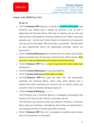 Cláudio Wagner
Perito Contador CNPC nº 3.738
Contador CRC nº 1RS 048.422/O
Auditor Independente CNAI nº 0604
3
SIGILOSO
Arquivo: chat_72924018_p1.html
25 Jan 16
• 18:37:36 Roberson MPF Seguinte, a repórter do jornal tal, fulana de tal, está
fechando uma matéria para a edição de amanhã, e ela vai citar o
depoimento de Fernando Moura. Pelo que me adiantou ela vai citar uma
parte em que o interrogado diz, durante a audiência com o Moro, na semana
passada, que: ``Assinei isso? (risos). Devem ter preenchido um pouquinho
mais do que eu tinha falado. Mas se eu falei, eu concordo´´. falando sobre
os seus depoimentos dentro da colaboração premiada. Vamos nos
pronunciar?
• 18:40:16 Andrey B Mendonça Vem subindo o tom em relacao aos supostos
abusos na colaboracao. Eu acho que o silencio eh pior. Minha opiniao. Ideal
seria ver o video do depoimento pra mostrar que ele falou aquilo.
• 18:43:23 Roberson MPF Pois é, o pior é que não tem video nesse caso
Andreyzinho
• 18:52:58 Andrey B Mendonça Ah, que pena Robinho.
• 18:54:16 Andrey B Mendonça Dificil saber o q falar...
• 18:54:40 Roberson MPF Falei para ela dizer isso: "As declarações
prestadas por Fernando Moura, assim como pelos demais réus e
testemunhas serão analisados em conjunto com as demais provas que
instruem o feito no momento processual oportuno"
• 19:04:04 Andrey B Mendonça
19:47:40 Quero que o Fernando Moura e o advogado compareçam esta
semana na FT para reunião. Robinho, você pode marcar?
19:51:56 Creio que devemos dizer que estamos intimando o Fernando
Moura para que esclareça a divergência entre ambos os depoimentos e
sua obrigação de falar a verdade assumida no acordo.
• 20:03:12 Roberson MPF Falo com o advogado na audiência para marcar
para o fim da semana ou tento ligar?
 
