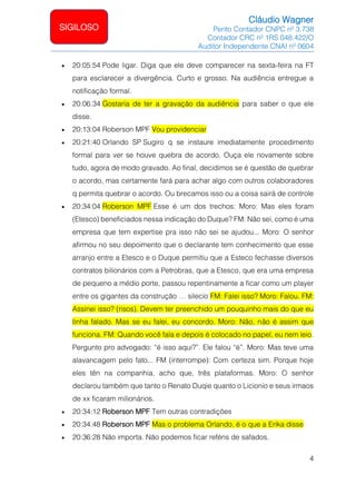 Cláudio Wagner
Perito Contador CNPC nº 3.738
Contador CRC nº 1RS 048.422/O
Auditor Independente CNAI nº 0604
4
SIGILOSO
• 20:05:54 Pode ligar. Diga que ele deve comparecer na sexta-feira na FT
para esclarecer a divergência. Curto e grosso. Na audiência entregue a
notificação formal.
• 20:06:34 Gostaria de ter a gravação da audiência para saber o que ele
disse.
• 20:13:04 Roberson MPF Vou providenciar
• 20:21:40 Orlando SP Sugiro q se instaure imediatamente procedimento
formal para ver se houve quebra de acordo. Ouça ele novamente sobre
tudo, agora de modo gravado. Ao final, decidimos se é questão de quebrar
o acordo, mas certamente fará para achar algo com outros colaboradores
q permita quebrar o acordo. Ou brecamos isso ou a coisa sairá de controle
• 20:34:04 Roberson MPF Esse é um dos trechos: Moro: Mas eles foram
(Etesco) beneficiados nessa indicação do Duque? FM: Não sei, como é uma
empresa que tem expertise pra isso não sei se ajudou... Moro: O senhor
afirmou no seu depoimento que o declarante tem conhecimento que esse
arranjo entre a Etesco e o Duque permitiu que a Esteco fechasse diversos
contratos bilionários com a Petrobras, que a Etesco, que era uma empresa
de pequeno a médio porte, passou repentinamente a ficar como um player
entre os gigantes da construção … silecio FM: Falei isso? Moro: Falou. FM:
Assinei isso? (risos). Devem ter preenchido um pouquinho mais do que eu
tinha falado. Mas se eu falei, eu concordo. Moro: Não, não é assim que
funciona. FM: Quando você fala e depois é colocado no papel, eu nem leio.
Pergunto pro advogado: “é isso aqui?”. Ele falou “é”. Moro: Mas teve uma
alavancagem pelo fato... FM (interrompe): Com certeza sim. Porque hoje
eles tên na companhia, acho que, três plataformas. Moro: O senhor
declarou também que tanto o Renato Duqie quanto o Licionio e seus irmaos
de xx ficaram milionários.
• 20:34:12 Roberson MPF Tem outras contradições
• 20:34:48 Roberson MPF Mas o problema Orlando, é o que a Erika disse
• 20:36:28 Não importa. Não podemos ficar reféns de safados.
 