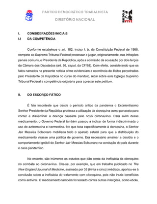 PARTIDO DEMOCRÁTICO TRABALHISTA
DIRETÓRIO NACIONAL
EXECUTIVA NACIONAL
I. CONSIDERAÇÕES INICIAIS
I.I DA COMPETÊNCIA
Conforme estabelece o art. 102, inciso I, b, da Constituição Federal de 1988,
compete ao Supremo Tribunal Federal processar e julgar, originariamente, nas infrações
penais comuns, o Presidente da República, após a admissão da acusação por dois terços
da Câmara dos Deputados (art. 86, caput, da CF/88). Com efeito, considerando que os
fatos narrados na presente notícia crime evidenciam a ocorrência de ilícitos perpetrados
pelo Presidente da República no curso do mandato, recai sobre este Egrégio Supremo
Tribunal Federal a competência originária para apreciar este petitum.
II. DO ESCORÇO FÁTICO
É fato inconteste que desde o período crítico da pandemia o Excelentíssimo
Senhor Presidente da República professa a utilização da cloroquina como panaceia para
conter e disseminar a doença causada pelo novo coronavírus. Para além desse
medicamento, o Governo Federal também passou a indicar de forma indiscriminada o
uso de azitromicina e ivermectina. No que toca especificamente à cloroquina, o Senhor
Jair Messias Bolsonaro mobilizou todo o aparato estatal para que a distribuição do
medicamento virasse uma política de governo. Era necessário amainar a desídia e o
comportamento ignóbil do Senhor Jair Messias Bolsonaro na condução do país durante
o caos pandêmico.
No entanto, são inúmeros os estudos que dão conta da ineficácia da cloroquina
no combate ao coronavírus. Cite-se, por exemplo, que em trabalho publicado no The
New England Journal of Medicine, assinado por 35 (trinta e cinco) médicos, aportou-se à
conclusão sobre a ineficácia do tratamento com cloroquina, pois não trazia benefícios
como antiviral. O medicamento também foi testado contra outras infecções, como ebola,
 