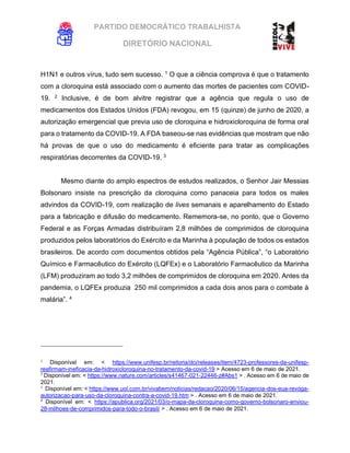 PARTIDO DEMOCRÁTICO TRABALHISTA
DIRETÓRIO NACIONAL
EXECUTIVA NACIONAL
H1N1 e outros vírus, tudo sem sucesso. 1
O que a ciência comprova é que o tratamento
com a cloroquina está associado com o aumento das mortes de pacientes com COVID-
19. 2
Inclusive, é de bom alvitre registrar que a agência que regula o uso de
medicamentos dos Estados Unidos (FDA) revogou, em 15 (quinze) de junho de 2020, a
autorização emergencial que previa uso de cloroquina e hidroxicloroquina de forma oral
para o tratamento da COVID-19. A FDA baseou-se nas evidências que mostram que não
há provas de que o uso do medicamento é eficiente para tratar as complicações
respiratórias decorrentes da COVID-19. 3
Mesmo diante do amplo espectros de estudos realizados, o Senhor Jair Messias
Bolsonaro insiste na prescrição da cloroquina como panaceia para todos os males
advindos da COVID-19, com realização de lives semanais e aparelhamento do Estado
para a fabricação e difusão do medicamento. Rememora-se, no ponto, que o Governo
Federal e as Forças Armadas distribuíram 2,8 milhões de comprimidos de cloroquina
produzidos pelos laboratórios do Exército e da Marinha à população de todos os estados
brasileiros. De acordo com documentos obtidos pela “Agência Pública”, “o Laboratório
Químico e Farmacêutico do Exército (LQFEx) e o Laboratório Farmacêutico da Marinha
(LFM) produziram ao todo 3,2 milhões de comprimidos de cloroquina em 2020. Antes da
pandemia, o LQFEx produzia 250 mil comprimidos a cada dois anos para o combate à
malária”. 4
1
Disponível em: < https://www.unifesp.br/reitoria/dci/releases/item/4723-professores-da-unifesp-
reafirmam-ineficacia-da-hidroxicloroquina-no-tratamento-da-covid-19 > Acesso em 6 de maio de 2021.
2
Disponível em: < https://www.nature.com/articles/s41467-021-22446-z#Abs1 > . Acesso em 6 de maio de
2021.
3
Disponível em: < https://www.uol.com.br/vivabem/noticias/redacao/2020/06/15/agencia-dos-eua-revoga-
autorizacao-para-uso-da-cloroquina-contra-a-covid-19.htm > . Acesso em 6 de maio de 2021.
4
Disponível em: < https://apublica.org/2021/03/o-mapa-da-cloroquina-como-governo-bolsonaro-enviou-
28-milhoes-de-comprimidos-para-todo-o-brasil/ > . Acesso em 6 de maio de 2021.
 