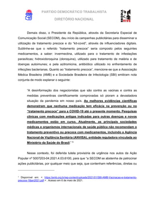 PARTIDO DEMOCRÁTICO TRABALHISTA
DIRETÓRIO NACIONAL
EXECUTIVA NACIONAL
Demais disso, o Presidente da República, através da Secretaria Especial de
Comunicação Social (SECOM), deu início às campanhas publicitárias para disseminar a
utilização de tratamento precoce e do “kit-covid”, através de influenciadores digitais.
Sublinhe-se que o referido “tratamento precoce” seria composto pelos seguintes
medicamentos, a saber: invermectina, utilizado para o tratamento de infestações
parasíticas; hidroxicloroquina (cloroquina), utilizado para tratamento de malária e de
doenças autoimunes; e pela azitromicina, antibiótico utilizado no enfrentamento de
infecções bacterianas. Quanto ao “tratamento precoce”, mencione-se que a Associação
Médica Brasileira (AMB) e a Sociedade Brasileira de Infectologia (SBI) emitiram nota
conjunta de modo explanar o seguinte:
“A desinformação dos negacionistas que são contra as vacinas e contra as
medidas preventivas cientificamente comprovadas só pioram a devastadora
situação da pandemia em nosso país. As melhores evidências científicas
demonstram que nenhuma medicação tem eficácia na prevenção ou no
“tratamento precoce” para a COVID-19 até o presente momento. Pesquisas
clínicas com medicações antigas indicadas para outras doenças e novos
medicamentos estão em curso. Atualmente, as principais sociedades
médicas e organismos internacionais de saúde pública não recomendam o
tratamento preventivo ou precoce com medicamentos, incluindo a Agência
Nacional de Vigilância Sanitária (ANVISA), entidade reguladora vinculada ao
Ministério da Saúde do Brasil.” 5
Nesse contexto, foi deferida tutela provisória de urgência nos autos da Ação
Popular nº 5007203-04.2021.4.03.6100, para que “a SECOM se abstenha de patrocinar
ações publicitárias, por qualquer meio que seja, que contenham referências, diretas ou
5
Disponível em: < https://amb.org.br/wp-content/uploads/2021/01/SBI-AMB-Vacinacao-e-tratamento-
precoce-18jan2021.pdf > . Acesso em 6 de maio de 2021.
 