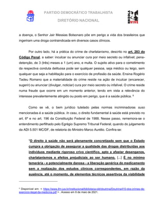 PARTIDO DEMOCRÁTICO TRABALHISTA
DIRETÓRIO NACIONAL
EXECUTIVA NACIONAL
a doença, o Senhor Jair Messias Bolsonaro põe em perigo a vida dos brasileiros que
ingeriram uma droga contraindicada em diversos casos clínicos.
Por outro lado, há a prática do crime de charlatanismo, descrito no art. 283 do
Código Penal, a saber: inculcar ou anunciar cura por meio secreto ou infalível; pena-
detenção, de 3 (três) meses a 1 (um) ano, e multa. O sujeito ativo para o cometimento
da respectiva conduta delituosa pode ser qualquer pessoa, seja médico ou leigo, sem
qualquer que seja a habilitação para o exercício de profissão da saúde. Ensina Rogério
Tadeu Romano que a materialidade do crime reside na ação de inculcar (encarecer,
sugerir) ou anunciar (divulgar, noticiar) cura por meio secreto ou infalível. O crime reside
numa fraude que ocorre em um momento anterior, tendo em vista a relevância do
interesse prevalentemente atingido ou posto em perigo, que é a saúde pública. 6
Como se vê, o bem jurídico tutelado pelas normas incriminadoras suso
mencionadas é a saúde pública. In casu, o direito fundamental à saúde está previsto no
art. 6º e no art. 196 da Constituição Federal de 1988. Nesse passo, rememora-se o
entendimento perfilhado pelo Egrégio Supremo Tribunal Federal, quando do julgamento
da ADI 5.501 MC/DF, de relatoria do Ministro Marco Aurélio. Confira-se:
"O direito à saúde não será plenamente concretizado sem que o Estado
cumpra a obrigação de assegurar a qualidade das drogas distribuídas aos
indivíduos mediante rigoroso crivo científico, apto a afastar desenganos,
charlatanismos e efeitos prejudiciais ao ser humano. [...] É no mínimo
temerária - e potencialmente danosa - a liberação genérica do medicamento
sem a realização dos estudos clínicos correspondentes, em razão da
ausência, até o momento, de elementos técnicos assertivos da viabilidade
6
Disponível em: < https://www.jfrn.jus.br/institucional/biblioteca-old/doutrina/Doutrina410-dos-crimes-de-
exercicio-ilegal-da-medicina.pdf > . Acesso em 6 de maio de 2021.
 