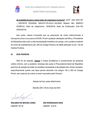 PARTIDO DEMOCRÁTICO TRABALHISTA
DIRETÓRIO NACIONAL
EXECUTIVA NACIONAL
da substância para o bem-estar do organismo humano". (STF - ADI: 5501 DF
- DISTRITO FEDERAL 0052747-76.2016.1.00.0000, Relator: Min. MARCO
AURÉLIO, Data de Julgamento: 16/05/2016, Data de Publicação: DJe-103
20/05/2016)
Isso posto, ressoa inconteste que ao prescrever de modo indiscriminado a
cloroquina como a cura para a COVID-19 sem qualquer atestação científica, o Presidente
da República está a pôr a vida da população brasileira em perigo, com a prática evidente
do crime de charlatanismo (art. 283 do Código Penal) e do delito tipificado no art. 132 da
Cártula Punitiva.
IV. DOS PEDIDOS
Pelo fio do exposto, requer a Vossa Excelência o conhecimento da presente
notitia criminis, com a posterior remessa dos autos à Procuradoria-Geral da República
para fins de adoção de todas as medidas necessárias à elucidação dos crimes narrados,
especificamente quanto aos tipos penais descritos nos artigos 132 e 283 do Código
Penal, sem prejuízo de outros a serem apurados pelo Parquet.
Nestes termos, pede deferimento.
Brasília (DF), 06 de maio de 2021.
WALBER DE MOURA AGRA IAN RODRIGUES DIAS
OAB/PE 757-B OAB/DF 10.074
 