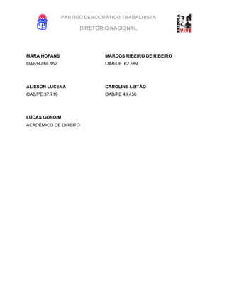 PARTIDO DEMOCRÁTICO TRABALHISTA
DIRETÓRIO NACIONAL
EXECUTIVA NACIONAL
MARA HOFANS MARCOS RIBEIRO DE RIBEIRO
OAB/RJ 68.152 OAB/DF 62.589
ALISSON LUCENA CAROLINE LEITÃO
OAB/PE 37.719 OAB/PE 49.456
LUCAS GONDIM
ACADÊMICO DE DIREITO
 