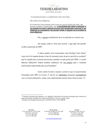São Paulo
R. Pe. João Manuel 755 19º andar
Jd Paulista | 01411-001
Tel.: 55 11 3060-3310
Fax: 55 11 3061-2323
Rio de Janeiro
R. Primeiro de Março 23 Conj. 1606
Centro| 20010-904 
Tel.: 55 21 3852-8280
Brasília
SAS Quadra 1 Bloco M Lote 1
Ed. Libertas Conj. 1009
Asa Sul | 70070-935
Tel./Fax: 55 61 3326-990
www.teixeiramartins.com.br
10
“A instrução principal e a complementar estão encerradas.
Não cabem novas diligências.
Os documentos foram juntados pelas partes nos prazos fixados pelo Juízo, não
havendo nenhuma irregularidade, mas a sua juntada não reabre a instrução. A
sua juntada aos autos e abertura de prazo para manifestação representa a sua
submissão ao contraditório, não fazendo sentido a alegação da necessidade de
novas diligências.”
Ora, o mesmo entendimento deve ser aplicado no vertente caso.
Até porque, pede-se vênia para insistir, o rito legal não permite
acolher a pretensão do MPF.
A defesa poderá ouvir testemunhas como Rodrigo Tacla Duran7
(cuja oitiva foi negada durante a fase de instrução) antes da prova pericial no incidente8
que foi arguido para contestar documentos juntados na ação penal pelo MPF e o corréu
Marcelo Odebrecht? Poderá também estabelecer um rito próprio para o incidente
anteriormente apresentado para essa finalidade?
Assim, diante de todo o exposto, conclui-se que os requerimentos
formulados pelo MPF no Evento 31 devem ser indeferidos porquanto incompatíveis
com o rito procedimental e, ainda, com a determinação anterior deste Juízo (evento 17).
7
Conforme noticiado pela imprensa, o Sr. Rodrigo Tacla Duran fez diversas afirmações que colocam em
xeque documentos extraídos dos sistemas MyWebDay e Drousys, dentre outros.
8
Incidente de Falsidade Documental nº 5037409-29.2017.4.04.7000/PR.
 