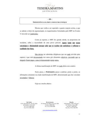 São Paulo
R. Pe. João Manuel 755 19º andar
Jd Paulista | 01411-001
Tel.: 55 11 3060-3310
Fax: 55 11 3061-2323
Rio de Janeiro
R. Primeiro de Março 23 Conj. 1606
Centro| 20010-904 
Tel.: 55 21 3852-8280
Brasília
SAS Quadra 1 Bloco M Lote 1
Ed. Libertas Conj. 1009
Asa Sul | 70070-935
Tel./Fax: 55 61 3326-990
www.teixeiramartins.com.br
11
– III –
IMPERTINÊNCIA DA PROVA SOB OUTRO ENFOQUE
Mesmo que venha a ser superado o quanto exposto acima, o que
se admite a título de argumentação, os requerimentos formulados pelo MPF no Evento
31 deverão ser indeferidos.
Como já exposto, o MPF fez grande alarde, na propositura do
incidente, sobre a necessidade de uma prova pericial. Agora tenta um recuo
estratégico e dissimulado porque sabe que os recibos são autênticos e refletem a
realidade dos fatos.
Não devem ser admitidas diligências que em nada servirão para
superar o que está documentado nos autos por elementos objetivos, provando que os
aluguéis foram pagos, como já demonstrado nestes autos.
A última manifestação do MPF em nada altera esse cenário.
Neste passo, o Peticionário passa a analisar, ponto a ponto, as
afirmações constantes na citada manifestação do MPF, demonstrando que elas veiculam
inverdades e falácias.
Veja-se o trecho abaixo:
 