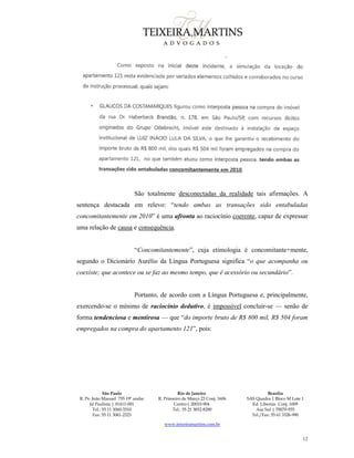 São Paulo
R. Pe. João Manuel 755 19º andar
Jd Paulista | 01411-001
Tel.: 55 11 3060-3310
Fax: 55 11 3061-2323
Rio de Janeiro
R. Primeiro de Março 23 Conj. 1606
Centro| 20010-904 
Tel.: 55 21 3852-8280
Brasília
SAS Quadra 1 Bloco M Lote 1
Ed. Libertas Conj. 1009
Asa Sul | 70070-935
Tel./Fax: 55 61 3326-990
www.teixeiramartins.com.br
12
São totalmente desconectadas da realidade tais afirmações. A
sentença destacada em relevo: “tendo ambas as transações sido entabuladas
concomitantemente em 2010” é uma afronta ao raciocínio coerente, capaz de expressar
uma relação de causa e consequência.
“Concomitantemente”, cuja etimologia é concomitante+mente,
segundo o Dicionário Aurélio da Língua Portuguesa significa “o que acompanha ou
coexiste; que acontece ou se faz ao mesmo tempo, que é acessório ou secundário”.
Portanto, de acordo com a Língua Portuguesa e, principalmente,
exercendo-se o mínimo de raciocínio dedutivo, é impossível concluir-se — senão de
forma tendenciosa e mentirosa — que “do importe bruto de R$ 800 mil, R$ 504 foram
empregados na compra do apartamento 121”, pois:
 