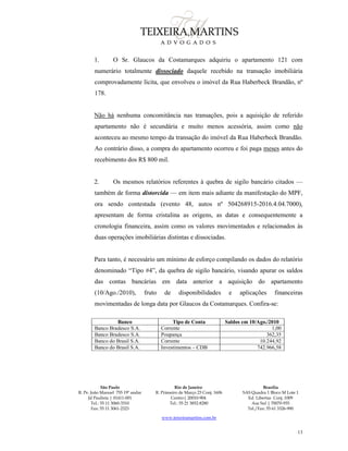 São Paulo
R. Pe. João Manuel 755 19º andar
Jd Paulista | 01411-001
Tel.: 55 11 3060-3310
Fax: 55 11 3061-2323
Rio de Janeiro
R. Primeiro de Março 23 Conj. 1606
Centro| 20010-904 
Tel.: 55 21 3852-8280
Brasília
SAS Quadra 1 Bloco M Lote 1
Ed. Libertas Conj. 1009
Asa Sul | 70070-935
Tel./Fax: 55 61 3326-990
www.teixeiramartins.com.br
13
1. O Sr. Glaucos da Costamarques adquiriu o apartamento 121 com
numerário totalmente dissociado daquele recebido na transação imobiliária
comprovadamente lícita, que envolveu o imóvel da Rua Haberbeck Brandão, nº
178.
Não há nenhuma concomitância nas transações, pois a aquisição de referido
apartamento não é secundária e muito menos acessória, assim como não
aconteceu ao mesmo tempo da transação do imóvel da Rua Haberbeck Brandão.
Ao contrário disso, a compra do apartamento ocorreu e foi paga meses antes do
recebimento dos R$ 800 mil.
2. Os mesmos relatórios referentes à quebra de sigilo bancário citados —
também de forma distorcida — em item mais adiante da manifestação do MPF,
ora sendo contestada (evento 48, autos nº 504268915-2016.4.04.7000),
apresentam de forma cristalina as origens, as datas e consequentemente a
cronologia financeira, assim como os valores movimentados e relacionados às
duas operações imobiliárias distintas e dissociadas.
Para tanto, é necessário um mínimo de esforço compilando os dados do relatório
denominado “Tipo #4”, da quebra de sigilo bancário, visando apurar os saldos
das contas bancárias em data anterior a aquisição do apartamento
(10/Ago./2010), fruto de disponibilidades e aplicações financeiras
movimentadas de longa data por Glaucos da Costamarques. Confira-se:
Banco Tipo de Conta Saldos em 10/Ago./2010
Banco Bradesco S.A. Corrente 1,00
Banco Bradesco S.A. Poupança 362,35
Banco do Brasil S.A. Corrente 10.244,92
Banco do Brasil S.A. Investimentos – CDB 742.966,58
 
