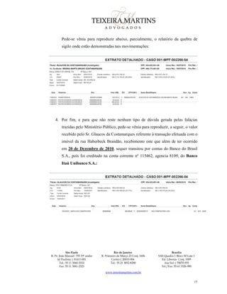 São Paulo
R. Pe. João Manuel 755 19º andar
Jd Paulista | 01411-001
Tel.: 55 11 3060-3310
Fax: 55 11 3061-2323
Rio de Janeiro
R. Primeiro de Março 23 Conj. 1606
Centro| 20010-904 
Tel.: 55 21 3852-8280
Brasília
SAS Quadra 1 Bloco M Lote 1
Ed. Libertas Conj. 1009
Asa Sul | 70070-935
Tel./Fax: 55 61 3326-990
www.teixeiramartins.com.br
15
Pede-se vênia para reproduzir abaixo, parcialmente, o relatório da quebra de
sigilo onde estão demonstradas tais movimentações:
4. Por fim, e para que não reste nenhum tipo de dúvida gerada pelas falácias
trazidas pelo Ministério Público, pede-se vênia para reproduzir, a seguir, o valor
recebido pelo Sr. Glaucos da Costamarques referente à transação efetuada com o
imóvel da rua Haberbeck Brandão, recebimento este que além de ter ocorrido
em 20 de Dezembro de 2010, sequer transitou por contas do Banco do Brasil
S.A., pois foi creditado na conta corrente nº 115462, agencia 8109, do Banco
Itaú Unibanco S.A.:
 