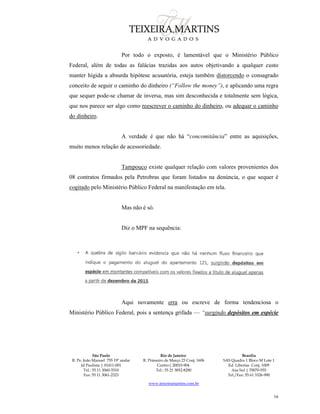 São Paulo
R. Pe. João Manuel 755 19º andar
Jd Paulista | 01411-001
Tel.: 55 11 3060-3310
Fax: 55 11 3061-2323
Rio de Janeiro
R. Primeiro de Março 23 Conj. 1606
Centro| 20010-904 
Tel.: 55 21 3852-8280
Brasília
SAS Quadra 1 Bloco M Lote 1
Ed. Libertas Conj. 1009
Asa Sul | 70070-935
Tel./Fax: 55 61 3326-990
www.teixeiramartins.com.br
16
Por todo o exposto, é lamentável que o Ministério Público
Federal, além de todas as falácias trazidas aos autos objetivando a qualquer custo
manter hígida a absurda hipótese acusatória, esteja também distorcendo o consagrado
conceito de seguir o caminho do dinheiro (“Follow the money”), e aplicando uma regra
que sequer pode-se chamar de inversa, mas sim desconhecida e totalmente sem lógica,
que nos parece ser algo como reescrever o caminho do dinheiro, ou adequar o caminho
do dinheiro.
A verdade é que não há “concomitância” entre as aquisições,
muito menos relação de acessoriedade.
Tampouco existe qualquer relação com valores provenientes dos
08 contratos firmados pela Petrobras que foram listados na denúncia, o que sequer é
cogitado pelo Ministério Público Federal na manifestação em tela.
Mas não é só.
Diz o MPF na sequência:
Aqui novamente erra ou escreve de forma tendenciosa o
Ministério Público Federal, pois a sentença grifada — “surgindo depósitos em espécie
 