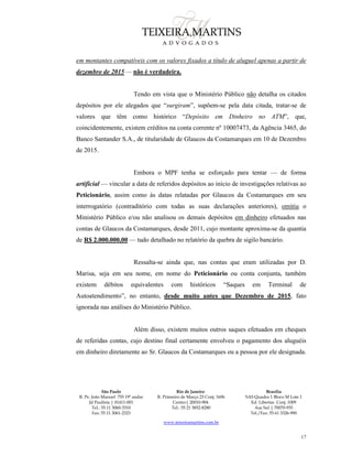 São Paulo
R. Pe. João Manuel 755 19º andar
Jd Paulista | 01411-001
Tel.: 55 11 3060-3310
Fax: 55 11 3061-2323
Rio de Janeiro
R. Primeiro de Março 23 Conj. 1606
Centro| 20010-904 
Tel.: 55 21 3852-8280
Brasília
SAS Quadra 1 Bloco M Lote 1
Ed. Libertas Conj. 1009
Asa Sul | 70070-935
Tel./Fax: 55 61 3326-990
www.teixeiramartins.com.br
17
em montantes compatíveis com os valores fixados a título de aluguel apenas a partir de
dezembro de 2015 — não é verdadeira.
Tendo em vista que o Ministério Público não detalha os citados
depósitos por ele alegados que “surgiram”, supõem-se pela data citada, tratar-se de
valores que têm como histórico “Depósito em Dinheiro no ATM”, que,
coincidentemente, existem créditos na conta corrente nº 10007473, da Agência 3465, do
Banco Santander S.A., de titularidade de Glaucos da Costamarques em 10 de Dezembro
de 2015.
Embora o MPF tenha se esforçado para tentar — de forma
artificial — vincular a data de referidos depósitos ao início de investigações relativas ao
Peticionário, assim como às datas relatadas por Glaucos da Costamarques em seu
interrogatório (contraditório com todas as suas declarações anteriores), omitiu o
Ministério Público e/ou não analisou os demais depósitos em dinheiro efetuados nas
contas de Glaucos da Costamarques, desde 2011, cujo montante aproxima-se da quantia
de R$ 2.000.000,00 — tudo detalhado no relatório da quebra de sigilo bancário.
Ressalta-se ainda que, nas contas que eram utilizadas por D.
Marisa, seja em seu nome, em nome do Peticionário ou conta conjunta, também
existem débitos equivalentes com históricos “Saques em Terminal de
Autoatendimento”, no entanto, desde muito antes que Dezembro de 2015, fato
ignorada nas análises do Ministério Público.
Além disso, existem muitos outros saques efetuados em cheques
de referidas contas, cujo destino final certamente envolveu o pagamento dos aluguéis
em dinheiro diretamente ao Sr. Glaucos da Costamarques ou a pessoa por ele designada.
 