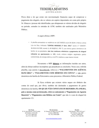 São Paulo
R. Pe. João Manuel 755 19º andar
Jd Paulista | 01411-001
Tel.: 55 11 3060-3310
Fax: 55 11 3061-2323
Rio de Janeiro
R. Primeiro de Março 23 Conj. 1606
Centro| 20010-904 
Tel.: 55 21 3852-8280
Brasília
SAS Quadra 1 Bloco M Lote 1
Ed. Libertas Conj. 1009
Asa Sul | 70070-935
Tel./Fax: 55 61 3326-990
www.teixeiramartins.com.br
18
Prova disto e de que existe sim movimentação financeira capaz de comprovar o
pagamento dos aluguéis, são os valores em espécie depositados em conta pelo próprio
Sr. Glaucos e pessoas não identificadas, que ultrapassam os valores devidos de aluguéis
no período, somados às entradas de ATM, também não analisados pelo Ministério
Público.
A seguir afirma o MPF:
Novamente o MPF distorce as informações trazidas aos autos,
além de efetuar análises incompletas que prejudicam as conclusões. Nesse caso, referida
planilha, cuja autoria é desconhecida, refere-se a “PAGAMENTOS EM AGÊNCIA
BANCÁRIA” e “PAGAMENTOS COM DÉBITOS EM CONTA”, e não gastos
domésticos da família do Peticionário como preconiza o Ministério Público Federal.
Já ficou evidente que existem vários saques em dinheiro das
contas do casal que, por óbvio, também são destinados a pagamentos de gastos
domésticos da família, OS QUAIS NÃO CONSTAM EM REFERIDA PLANILHA,
pois a mesma como já destacado, refere-se unicamente a “Pagamentos em Agencia
Bancária” e “Pagamentos com Débitos em Conta”, que não é o caso do aluguel do
apartamento 121.
 