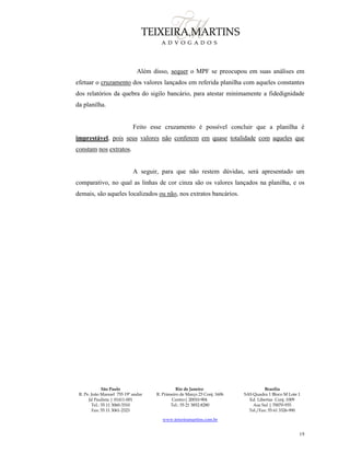 São Paulo
R. Pe. João Manuel 755 19º andar
Jd Paulista | 01411-001
Tel.: 55 11 3060-3310
Fax: 55 11 3061-2323
Rio de Janeiro
R. Primeiro de Março 23 Conj. 1606
Centro| 20010-904 
Tel.: 55 21 3852-8280
Brasília
SAS Quadra 1 Bloco M Lote 1
Ed. Libertas Conj. 1009
Asa Sul | 70070-935
Tel./Fax: 55 61 3326-990
www.teixeiramartins.com.br
19
Além disso, sequer o MPF se preocupou em suas análises em
efetuar o cruzamento dos valores lançados em referida planilha com aqueles constantes
dos relatórios da quebra do sigilo bancário, para atestar minimamente a fidedignidade
da planilha.
Feito esse cruzamento é possível concluir que a planilha é
imprestável, pois seus valores não conferem em quase totalidade com aqueles que
constam nos extratos.
A seguir, para que não restem dúvidas, será apresentado um
comparativo, no qual as linhas de cor cinza são os valores lançados na planilha, e os
demais, são aqueles localizados ou não, nos extratos bancários.
 