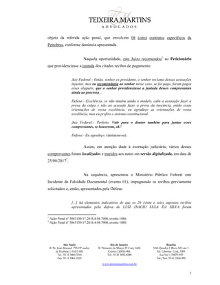 São Paulo
R. Pe. João Manuel 755 19º andar
Jd Paulista | 01411-001
Tel.: 55 11 3060-3310
Fax: 55 11 3061-2323
Rio de Janeiro
R. Primeiro de Março 23 Conj. 1606
Centro| 20010-904 
Tel.: 55 21 3852-8280
Brasília
SAS Quadra 1 Bloco M Lote 1
Ed. Libertas Conj. 1009
Asa Sul | 70070-935
Tel./Fax: 55 61 3326-990
www.teixeiramartins.com.br
2
objeto da referida ação penal, que envolvem 08 (oito) contratos específicos da
Petrobras, conforme denúncia apresentada.
Naquela oportunidade, este Juízo recomendou1
ao Peticionário
que providenciasse a juntada dos citados recibos de pagamento:
Juiz Federal:- Então, senhor ex-presidente, o senhor reclama dessas acusações
injustas, mas eu recomendaria ao senhor nesse caso, se foi pago, foram pagos
esses aluguéis, que o senhor providenciasse a juntada desses comprovantes
ainda ao processo...
Defesa:- Excelência, se não mudou ainda o modelo, cabe a acusação fazer a
prova da culpa e não ao acusado fazer a prova da inocência, então essas
orientações de vossa excelência, eu agradeço as orientações de vossa
excelência, mas eu prefiro o sistema constitucional.
Juiz Federal:- Perfeito. Vale para o doutor também para juntar esses
comprovantes, se houverem, ok?
Defesa:- Eu agradeço. (destacou-se).
Assim, em atenção dada à exortação judiciária, vários desses
comprovantes foram localizados e trazidos aos autos em versão digitalizada, em data de
25/08/20172
.
Na sequência, apresentou o Ministério Público Federal este
Incidente de Falsidade Documental (evento 01), impugnando os recibos previamente
solicitados e, então, apresentados pela Defesa:
[...] há elementos indicativos de que os 26 (vinte e seis) supostos recibos
apresentados pela defesa de LUIZ INÁCIO LULA DA SILVA foram
1
Ação Penal nº 5063130-17.2016.4.04.7000, evento 1086.
2
Ação Penal nº 5063130-17.2016.4.04.7000, evento 1080.
 
