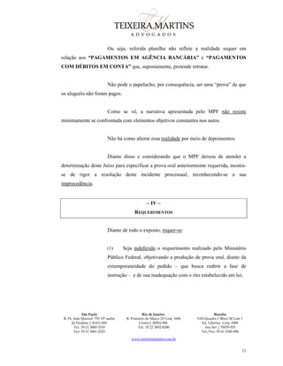 São Paulo
R. Pe. João Manuel 755 19º andar
Jd Paulista | 01411-001
Tel.: 55 11 3060-3310
Fax: 55 11 3061-2323
Rio de Janeiro
R. Primeiro de Março 23 Conj. 1606
Centro| 20010-904 
Tel.: 55 21 3852-8280
Brasília
SAS Quadra 1 Bloco M Lote 1
Ed. Libertas Conj. 1009
Asa Sul | 70070-935
Tel./Fax: 55 61 3326-990
www.teixeiramartins.com.br
21
Ou seja, referida planilha não reflete a realidade sequer em
relação aos “PAGAMENTOS EM AGÊNCIA BANCÁRIA” e “PAGAMENTOS
COM DÉBITOS EM CONTA” que, supostamente, pretende retratar.
Não pode o papelucho, por consequência, ser uma “prova” de que
os aluguéis não foram pagos.
Como se vê, a narrativa apresentada pelo MPF não resiste
minimamente se confrontada com elementos objetivos constantes nos autos.
Não há como alterar essa realidade por meio de depoimentos.
Diante disso e considerando que o MPF deixou de atender a
determinação deste Juízo para especificar a prova oral anteriormente requerida, mostra-
se de rigor a resolução deste incidente processual, reconhecendo-se a sua
improcedência.
– IV –
REQUERIMENTOS
Diante de todo o exposto, requer-se:
(1) Seja indeferido o requerimento realizado pelo Ministério
Público Federal, objetivando a produção de prova oral, diante da
extemporaneidade do pedido – que busca reabrir a fase de
instrução – e de sua inadequação com o rito estabelecido em lei;
 