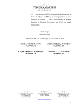 São Paulo
R. Pe. João Manuel 755 19º andar
Jd Paulista | 01411-001
Tel.: 55 11 3060-3310
Fax: 55 11 3061-2323
Rio de Janeiro
R. Primeiro de Março 23 Conj. 1606
Centro| 20010-904 
Tel.: 55 21 3852-8280
Brasília
SAS Quadra 1 Bloco M Lote 1
Ed. Libertas Conj. 1009
Asa Sul | 70070-935
Tel./Fax: 55 61 3326-990
www.teixeiramartins.com.br
22
(2) Ante a inércia do MPF, seja reconhecida a preclusão do
direito de indicar a modalidade de perícia pretendida, tal como
facultado no Evento 17, com o encerramento do presente
Incidente de Falsidade Documental, que deverá ser julgado
improcedente.
Termos em que,
Pede deferimento.
De São Paulo (SP) para Curitiba (PR), 10 de novembro de 2017.
CRISTIANO ZANIN MARTINS
OAB/SP 172.730
VALESKA TEIXEIRA Z. MARTINS
OAB/SP 153.720
KAÍQUE RODRIGUES DE ALMEIDA
OAB/SP 396.470
PEDRO H. VIANA MARTINEZ
OAB/SP 374.207
 