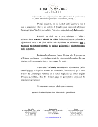 São Paulo
R. Pe. João Manuel 755 19º andar
Jd Paulista | 01411-001
Tel.: 55 11 3060-3310
Fax: 55 11 3061-2323
Rio de Janeiro
R. Primeiro de Março 23 Conj. 1606
Centro| 20010-904 
Tel.: 55 21 3852-8280
Brasília
SAS Quadra 1 Bloco M Lote 1
Ed. Libertas Conj. 1009
Asa Sul | 70070-935
Tel./Fax: 55 61 3326-990
www.teixeiramartins.com.br
3
confeccionados para dar falso amparo à locação simulada do apartamento n.
121, isto é, indicativos de que se trata de documentos falsos [...]
O órgão acusatório, em sua exordial, tentou construir a tese de
que os pagamentos relativos ao contrato de locação nunca teriam sido efetivados.
Seriam, portanto, “ideologicamente falsos” os recibos apresentados pelo Peticionário.
Requereu, ao final, que o Juízo solicitasse à Defesa a
apresentação das vias físicas originais dos recibos digitalmente juntados, indicando, na
oportunidade, onde e por quem haviam sido encontrados os documentos, com a
finalidade de posterior realização de perícias grafotécnica e documentoscópica
sobre os mesmos.
Em despacho subsequente (evento 03), este Juízo determinou que
a Defesa se manifestasse a respeito da existência das vias originais dos recibos. Em caso
positivo, os documentos deveriam ser entregues em Secretaria.
A Defesa do Peticionário, sucessivamente, manifestou-se (evento
06) em resposta às alegações do MPF. Na oportunidade, demonstrou-se que o corréu
Glaucos da Costamarques reafirmou ser o efetivo proprietário do imóvel alugado.
Destacou-se, também, o fato de o locador jamais ter questionado a veracidade dos
documentos apresentados.
Na mesma oportunidade, a Defesa esclareceu que:
(i) Os recibos foram procurados, localizados e apresentados;
 