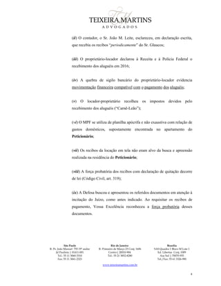 São Paulo
R. Pe. João Manuel 755 19º andar
Jd Paulista | 01411-001
Tel.: 55 11 3060-3310
Fax: 55 11 3061-2323
Rio de Janeiro
R. Primeiro de Março 23 Conj. 1606
Centro| 20010-904 
Tel.: 55 21 3852-8280
Brasília
SAS Quadra 1 Bloco M Lote 1
Ed. Libertas Conj. 1009
Asa Sul | 70070-935
Tel./Fax: 55 61 3326-990
www.teixeiramartins.com.br
4
(ii) O contador, o Sr. João M. Leite, esclareceu, em declaração escrita,
que recebia os recibos “periodicamente” do Sr. Glaucos;
(iii) O proprietário-locador declarou à Receita e à Polícia Federal o
recebimento dos aluguéis em 2016;
(iv) A quebra de sigilo bancário do proprietário-locador evidencia
movimentação financeira compatível com o pagamento dos aluguéis;
(v) O locador-proprietário recolheu os impostos devidos pelo
recebimento dos aluguéis (“Carnê-Leão”);
(vi) O MPF se utiliza de planilha apócrifa e não exaustiva com relação de
gastos domésticos, supostamente encontrada no apartamento do
Peticionário;
(vii) Os recibos da locação em tela não eram alvo da busca e apreensão
realizada na residência do Peticionário;
(viii) A força probatória dos recibos com declaração de quitação decorre
de lei (Código Civil, art. 319);
(ix) A Defesa buscou e apresentou os referidos documentos em atenção à
incitação do Juízo, como antes indicado. Ao requisitar os recibos de
pagamento, Vossa Excelência reconheceu a força probatória desses
documentos.
 