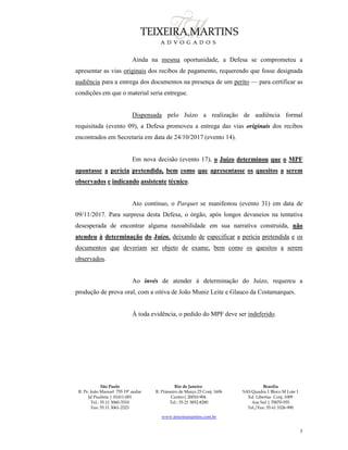 São Paulo
R. Pe. João Manuel 755 19º andar
Jd Paulista | 01411-001
Tel.: 55 11 3060-3310
Fax: 55 11 3061-2323
Rio de Janeiro
R. Primeiro de Março 23 Conj. 1606
Centro| 20010-904 
Tel.: 55 21 3852-8280
Brasília
SAS Quadra 1 Bloco M Lote 1
Ed. Libertas Conj. 1009
Asa Sul | 70070-935
Tel./Fax: 55 61 3326-990
www.teixeiramartins.com.br
5
Ainda na mesma oportunidade, a Defesa se comprometeu a
apresentar as vias originais dos recibos de pagamento, requerendo que fosse designada
audiência para a entrega dos documentos na presença de um perito — para certificar as
condições em que o material seria entregue.
Dispensada pelo Juízo a realização de audiência formal
requisitada (evento 09), a Defesa promoveu a entrega das vias originais dos recibos
encontrados em Secretaria em data de 24/10/2017 (evento 14).
Em nova decisão (evento 17), o Juízo determinou que o MPF
apontasse a perícia pretendida, bem como que apresentasse os quesitos a serem
observados e indicando assistente técnico.
Ato contínuo, o Parquet se manifestou (evento 31) em data de
09/11/2017. Para surpresa desta Defesa, o órgão, após longos devaneios na tentativa
desesperada de encontrar alguma razoabilidade em sua narrativa construída, não
atendeu à determinação do Juízo, deixando de especificar a perícia pretendida e os
documentos que deveriam ser objeto de exame, bem como os quesitos a serem
observados.
Ao invés de atender à determinação do Juízo, requereu a
produção de prova oral, com a oitiva de João Muniz Leite e Glauco da Costamarques.
À toda evidência, o pedido do MPF deve ser indeferido.
 