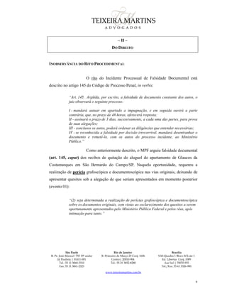 São Paulo
R. Pe. João Manuel 755 19º andar
Jd Paulista | 01411-001
Tel.: 55 11 3060-3310
Fax: 55 11 3061-2323
Rio de Janeiro
R. Primeiro de Março 23 Conj. 1606
Centro| 20010-904 
Tel.: 55 21 3852-8280
Brasília
SAS Quadra 1 Bloco M Lote 1
Ed. Libertas Conj. 1009
Asa Sul | 70070-935
Tel./Fax: 55 61 3326-990
www.teixeiramartins.com.br
6
– II –
DO DIREITO
INOBSERVÂNCIA DO RITO PROCEDIMENTAL
O rito do Incidente Processual de Falsidade Documental está
descrito no artigo 145 do Código de Processo Penal, in verbis:
“Art. 145. Argüida, por escrito, a falsidade de documento constante dos autos, o
juiz observará o seguinte processo:
I - mandará autuar em apartado a impugnação, e em seguida ouvirá a parte
contrária, que, no prazo de 48 horas, oferecerá resposta;
II - assinará o prazo de 3 dias, sucessivamente, a cada uma das partes, para prova
de suas alegações;
III - conclusos os autos, poderá ordenar as diligências que entender necessárias;
IV - se reconhecida a falsidade por decisão irrecorrível, mandará desentranhar o
documento e remetê-lo, com os autos do processo incidente, ao Ministério
Público.”
Como anteriormente descrito, o MPF arguiu falsidade documental
(art. 145, caput) dos recibos de quitação do aluguel do apartamento de Glaucos da
Costamarques em São Bernardo do Campo/SP. Naquela oportunidade, requereu a
realização de perícia grafoscópica e documentoscópica nas vias originais, deixando de
apresentar quesitos sob a alegação de que seriam apresentados em momento posterior
(evento 01):
“(2) seja determinada a realização de perícias grafoscópica e documentoscópica
sobre os documentos originais, com vistas ao esclarecimento dos quesitos a serem
oportunamente apresentados pelo Ministério Público Federal e pelos réus, após
intimação para tanto.”
 
