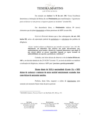 São Paulo
R. Pe. João Manuel 755 19º andar
Jd Paulista | 01411-001
Tel.: 55 11 3060-3310
Fax: 55 11 3061-2323
Rio de Janeiro
R. Primeiro de Março 23 Conj. 1606
Centro| 20010-904 
Tel.: 55 21 3852-8280
Brasília
SAS Quadra 1 Bloco M Lote 1
Ed. Libertas Conj. 1009
Asa Sul | 70070-935
Tel./Fax: 55 61 3326-990
www.teixeiramartins.com.br
7
Em atenção aos incisos I e II do art. 145, Vossa Excelência
determinou a intimação da Defesa do ora Peticionário para manifestação e “igualmente
para esclarecer se tem provas a requerer quanto ao incidente” (evento 03).
Em decorrência disso, o Peticionário indicou 09 (nove)
elementos que de plano desmentem as falsas premissas do MPF (evento 06).
GUSTAVO BADARÓ destaca que a fase subsequente, do art. 145,
inciso III, seria a de apreciação judicial da pertinência e a relevância dos pedidos de
diligência:
“O juiz “poderá ordenar as diligências que entender necessárias” (art. 145, III).
Obviamente, tal dispositivo não autoriza um poder discricionário que,
arbitrariamente, possa anular o direito de o arguente demonstrar o que alega. O
juiz deverá deferir as provas requeridas segundo as regras normais de
admissibilidade, em especial, a pertinência e relevância”3
.
Contudo, este Juízo deixou de observar o rito do inciso III do art.
145 e, em decisão datada do dia 25/10/2017 (evento 17), ao invés de deferir ou indeferir
a realização de diligências, intimou o MPF para “precisar a perícia pretendida”.
Mesmo diante da NOVA oportunidade (Evento 31), o MPF
deixou de esclarecer a natureza da prova pericial anteriormente aventada, bem
como deixou de apresentar quesitos.
Preferiu, desta feita, requerer a coleta de depoimentos para
somente em momento futuro tratar da prova pericial.
3
BADARÓ, Gustavo. Processo Penal. 4. ed. São Paulo: RT, 2016, p. 351.
 