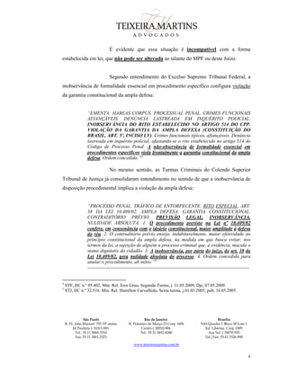 São Paulo
R. Pe. João Manuel 755 19º andar
Jd Paulista | 01411-001
Tel.: 55 11 3060-3310
Fax: 55 11 3061-2323
Rio de Janeiro
R. Primeiro de Março 23 Conj. 1606
Centro| 20010-904 
Tel.: 55 21 3852-8280
Brasília
SAS Quadra 1 Bloco M Lote 1
Ed. Libertas Conj. 1009
Asa Sul | 70070-935
Tel./Fax: 55 61 3326-990
www.teixeiramartins.com.br
8
É evidente que essa situação é incompatível com a forma
estabelecida em lei, que não pode ser alterada ao talante do MPF ou deste Juízo.
Segundo entendimento do Excelso Supremo Tribunal Federal, a
inobservância de formalidade essencial em procedimento específico configura violação
da garantia constitucional da ampla defesa:
“EMENTA: HABEAS CORPUS. PROCESSUAL PENAL. CRIMES FUNCIONAIS
AFIANÇÁVEIS. DENÚNCIA LASTREADA EM INQUÉRITO POLICIAL.
INOBSERVÂNCIA DO RITO ESTABELECIDO NO ARTIGO 514 DO CPP.
VIOLAÇÃO DA GARANTIA DA AMPLA DEFESA (CONSTITUIÇÃO DO
BRASIL, ART. 5º, INCISO LV). Crimes funcionais típicos, afiançáveis. Denúncia
lastreada em inquérito policial, afastando-se o rito estabelecido no artigo 514 do
Código de Processo Penal. A não-observância de formalidade essencial em
procedimentos específicos viola frontalmente a garantia constitucional da ampla
defesa. Ordem concedida.”4
No mesmo sentido, as Turmas Criminais do Colendo Superior
Tribunal de Justiça já consolidaram entendimento no sentido de que a inobservância de
disposição procedimental implica a violação da ampla defesa:
“PROCESSO PENAL. TRÁFICO DE ENTORPECENTE. RITO ESPECIAL. ART.
38 DA LEI 10.409/02. AMPLA DEFESA. GARANTIA CONSTITUCIONAL.
CONTRADITÓRIO PRÉVIO. PREVISÃO LEGAL. INOBSERVÂNCIA.
NULIDADE ABSOLUTA. 1. O procedimento previsto na Lei nº 10.409/02
confere, em consonância com o ideário constitucional, maior amplitude à defesa
do réu. 2. O contraditório prévio enseja, indubitavelmente, maior efetividade ao
princípio constitucional da ampla defesa, na medida em que busca evitar, nos
termos da lei, a sujeição de alguém a processo criminal que, à evidência, macula o
status dignitatis do cidadão. 3. A inobservância, por parte do juízo, do art. 38 da
Lei 10.409/02, gera nulidade absoluta do processo. 4. Ordem concedida para
anular o procedimento, ab initio.”5
----------------------------------------------------------------------------------------------------
4
STF, HC n.º 95.402, Min. Rel. Eros Grau, Segunda Turma, j. 31.03.2009, Dje, 07.05.2009.
5
STJ, HC n.º 32.516. Min. Rel. Hamilton Carvalhido, Sexta turma, j.01.03.2005, pub, 16.05.2005.
 