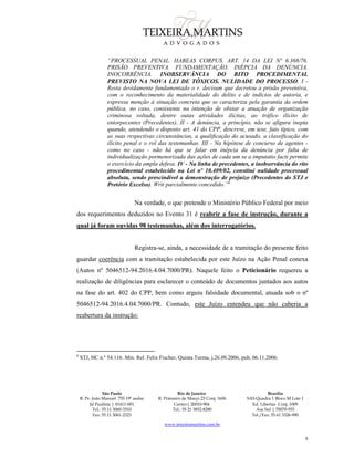 São Paulo
R. Pe. João Manuel 755 19º andar
Jd Paulista | 01411-001
Tel.: 55 11 3060-3310
Fax: 55 11 3061-2323
Rio de Janeiro
R. Primeiro de Março 23 Conj. 1606
Centro| 20010-904 
Tel.: 55 21 3852-8280
Brasília
SAS Quadra 1 Bloco M Lote 1
Ed. Libertas Conj. 1009
Asa Sul | 70070-935
Tel./Fax: 55 61 3326-990
www.teixeiramartins.com.br
9
“PROCESSUAL PENAL. HABEAS CORPUS. ART. 14 DA LEI Nº 6.368/76.
PRISÃO PREVENTIVA. FUNDAMENTAÇÃO. INÉPCIA DA DENÚNCIA.
INOCORRÊNCIA. INOBSERVÂNCIA DO RITO PROCEDIMENTAL
PREVISTO NA NOVA LEI DE TÓXICOS. NULIDADE DO PROCESSO. I -
Resta devidamente fundamentado o r. decisum que decretou a prisão preventiva,
com o reconhecimento da materialidade do delito e de indícios de autoria, e
expressa menção à situação concreta que se caracteriza pela garantia da ordem
pública, no caso, consistente na intenção de obstar a atuação de organização
criminosa voltada, dentre outas atividades ilícitas, ao tráfico ilícito de
entorpecentes (Precedentes). II - A denúncia, a princípio, não se afigura inepta
quando, atendendo o disposto art. 41 do CPP, descreve, em tese, fato típico, com
as suas respectivas circunstâncias, a qualificação do acusado, a classificação do
ilícito penal e o rol das testemunhas. III - Na hipótese de concurso de agentes -
como no caso - não há que se falar em inépcia da denúncia por falta de
individualização pormenorizada das ações de cada um se a imputatio facti permite
o exercício da ampla defesa. IV - Na linha de precedentes, a inobservância do rito
procedimental estabelecido na Lei nº 10.409/02, constitui nulidade processual
absoluta, sendo prescindível a demonstração de prejuízo (Precedentes do STJ e
Pretório Excelso). Writ parcialmente concedido.”6
Na verdade, o que pretende o Ministério Público Federal por meio
dos requerimentos deduzidos no Evento 31 é reabrir a fase de instrução, durante a
qual já foram ouvidas 98 testemunhas, além dos interrogatórios.
Registra-se, ainda, a necessidade de a tramitação do presente feito
guardar coerência com a tramitação estabelecida por este Juízo na Ação Penal conexa
(Autos nº 5046512-94.2016.4.04.7000/PR). Naquele feito o Peticionário requereu a
realização de diligências para esclarecer o conteúdo de documentos juntados aos autos
na fase do art. 402 do CPP, bem como arguiu falsidade documental, atuada sob o nº
5046512-94.2016.4.04.7000/PR. Contudo, este Juízo entendeu que não caberia a
reabertura da instrução:
6
STJ, HC n.º 54.116. Min. Rel. Felix Fischer, Quinta Turma, j.26.09.2006, pub, 06.11.2006.
 