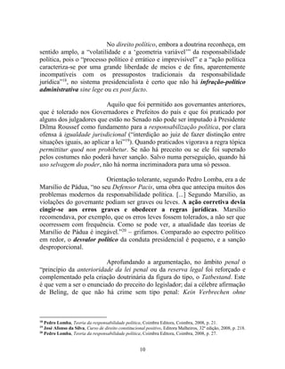 10
No direito político, embora a doutrina reconheça, em
sentido amplo, a “volatilidade e a ‘geometria variável’” da responsabilidade
política, pois o “processo político é errático e imprevisível” e a “ação política
caracteriza-se por uma grande liberdade de meios e de fins, aparentemente
incompatíveis com os pressupostos tradicionais da responsabilidade
jurídica”18
, no sistema presidencialista é certo que não há infração-político
administrativa sine lege ou ex post facto.
Aquilo que foi permitido aos governantes anteriores,
que é tolerado nos Governadores e Prefeitos do país e que foi praticado por
alguns dos julgadores que estão no Senado não pode ser imputado à Presidente
Dilma Roussef como fundamento para a responsabilização política, por clara
ofensa à igualdade jurisdicional (“interdição ao juiz de fazer distinção entre
situações iguais, ao aplicar a lei”19
). Quando praticados vigorava a regra tópica
permittitur quod non prohibetur. Se não há preceito ou se ele foi superado
pelos costumes não poderá haver sanção. Salvo numa perseguição, quando há
uso selvagem do poder, não há norma incriminadora para uma só pessoa.
Orientação tolerante, segundo Pedro Lomba, era a de
Marsílio de Pádua, “no seu Defensor Pacis, uma obra que antecipa muitos dos
problemas modernos da responsabilidade política. [...] Segundo Marsílio, as
violações do governante podiam ser graves ou leves. A ação corretiva devia
cingir-se aos erros graves e obedecer a regras jurídicas. Marsílio
recomendava, por exemplo, que os erros leves fossem tolerados, a não ser que
ocorressem com frequência. Como se pode ver, a atualidade das teorias de
Marsílio de Pádua é inegável.”20
– grifamos. Comparado ao espectro político
em redor, o desvalor político da conduta presidencial é pequeno, e a sanção
desproporcional.
Aprofundando a argumentação, no âmbito penal o
“princípio da anterioridade da lei penal ou da reserva legal foi reforçado e
complementado pela criação doutrinária da figura do tipo, o Tatbestand. Este
é que vem a ser o enunciado do preceito do legislador; daí a célebre afirmação
de Beling, de que não há crime sem tipo penal: Kein Verbrechen ohne
18
Pedro Lomba, Teoria da responsabilidade política, Coimbra Editora, Coimbra, 2008, p. 21.
19
José Afonso da Silva, Curso de direito constitucional positivo, Editora Malheiros, 32ª edição, 2008, p. 218.
20
Pedro Lomba, Teoria da responsabilidade política, Coimbra Editora, Coimbra, 2008, p. 27.
 