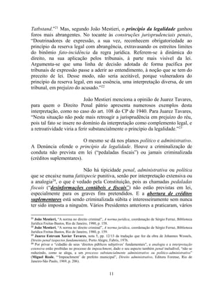 11
Tatbstand.”21
Mas, segundo João Mestieri, o princípio da legalidade ganhou
foros mais abrangentes. No tocante às construções jurisprudenciais penais,
“Doutrinadores de expressão, a sua vez, reconhecem obrigatoriedade ao
princípio da reserva legal com abrangência, extravasando os estreitos limites
do binômio fato-incidência da regra jurídica. Referem-se à dinâmica do
direito, na sua aplicação pelos tribunais, à parte mais visível da lei.
Argumenta-se que uma linha de decisão adotada de forma pacífica por
tribunais de expressão passe a aderir ao entendimento, à noção que se tem do
preceito de lei. Desse modo, não seria aceitável, porque vulneradora do
princípio da reserva legal, em sua essência, uma interpretação diversa, de um
tribunal, em prejuízo do acusado.”22
João Mestieri menciona a opinião de Juarez Tavares,
para quem o Direito Penal pátrio apresenta numerosos exemplos desta
interpretação, como no caso do art. 108 do CP de 1940. Para Juarez Tavares,
“Nesta situação não pode mais retroagir a jurisprudência em prejuízo do réu,
pois tal fato se insere no domínio da interpretação como complemento legal, e
a retroatividade viria a ferir substancialmente o princípio da legalidade.”23
O mesmo se dá nos planos político e administrativo.
A Denúncia ofende o princípio da legalidade. Houve a criminalização de
conduta não prevista em lei (“pedaladas fiscais”) ou jamais criminalizada
(créditos suplementares).
Não há tipicidade penal, administrativa ou política
que se encaixe numa fattispecie punitiva, senão por interpretação extensiva ou
a analogia24
, o que é vedado pela Constituição, pois as chamadas pedaladas
fiscais (“desinformações contábeis e fiscais”) não estão previstas em lei,
especialmente para os graves fins pretendidos. E a abertura de créditos
suplementares está sendo criminalizada súbita e interesseiramente sem nunca
ter sido imposta a ninguém. Vários Presidentes anteriores a praticaram, vários
21
João Mestieri, “A norma no direito criminal”, A norma jurídica, coordenação de Sérgio Ferraz, Biblioteca
Jurídica Freitas Bastos, Rio de Janeiro, 1980, p. 158.
22
João Mestieri, “A norma no direito criminal”, A norma jurídica, coordenação de Sérgio Ferraz, Biblioteca
Jurídica Freitas Bastos, Rio de Janeiro, 1980, p. 159.
23
Juarez Estevam Xavier Tavares, nota 5, pp. 12/13 da tradução que fez da obra de Johannes Wessels,
Direito penal (aspectos fundamentais), Porto Alegre, Fabris, 1976.
24
Por privar o “cidadão de seus ‘direitos públicos subjetivos’ fundamentais”, a analogia e a interpretação
extensiva estão proibidas no processo de impeachment, dado o seu aspecto também penal ineludível, “não se
reduzindo, como se alega, a um processo substancialmente administrativo ou político-administrativo”
(Miguel Reale, “‘Impeachment’ de prefeito municipal”, Direito administrativo, Editora Forense, Rio de
Janeiro-São Paulo, 1969, p. 206).
 