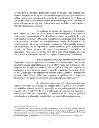 12
Governadores e Prefeitos a praticaram e ainda a praticam. Uma conduta antes
tolerada não pode ser, só agora, transformada na punição mais grave do direito
público pátrio, pela transformação abrupta do entendimento do Tribunal de
Contas da União. Se não era passível de responsabilização antes, não pode ser
agora, sob pena de se agir com dois pesos e duas medidas, o que aniquila o
princípio da igualdade jurídica.
A mudança de atitude do Legislativo (“auxiliado”
pelo Tribunal de Contas da União) contra a atual Presidente, e não contra os
predecessores (e não contra o Vice-Presidente), esbarra na proibição do venire
contra factum proprium25
. Os quatro elementos conformadores desta proibição
estão presentes: (a) houve um comportamento anterior do Legislativo; tal
comportamento (b) gerou expectativas positivas na Administração quanto à
sua manutenção; (c) as expectativas foram cumpridas pelo Administrador;
contudo, de forma abrupta, (d) houve comportamento contraditório do
Legislativo. Para todos os efeitos, isso não é uma interpretação, mas uma
cilada jurídica, uma quebra injustificada e pontual da confiança e da boa-fé.
Houve quebra da confiança na orientação anterior do
Legislador, contra as legítimas expectativas do Administrador. Isso implica
em inadmissível perplexidade, pois a nova interpretação não vigora para mais
ninguém. Ou se aplica a todos ou não se aplica a ninguém. Impõe-se ao
Legislativo a regra tópica tu quoque (segundo a tradição: Tu quoque, Brute,
fili mi?), ideia que “vem expressa na doutrina alemã (Larenz e Teubner) com
alusão à célebre frase de Júlio Cesar, tu quoque, a significar ‘até você que agiu
desse modo, vem agora exigir de mim um comportamento diferente?’”26
É onicompreensivo que no plano constitucional
vigora o princípio da confiança na relação entre as pessoas e os poderes,
coenvolvidos à boa-fé, ao direito adquirido, ao ato jurídico perfeito e à coisa
julgada (art. 5.º, XXXVI da CF), e pelo qual se proíbem, por exemplo, a
retroatividade das leis prejudiciais, a modificação de situações jurídicas
consolidadas e as alterações injustificáveis na jurisprudência estabelecida.
25
“A expressão venire contra factum proprium consubstancia o exercício de uma posição jurídica em
contradição com o comportamento anterior; há quebra da regra da boa-fé porque se volta contra as
expectativas criadas – em todos, mas especialmente na parte contrária.” (Antônio Junqueira de Azevedo,
Estudos e pareceres de direito privado, Editora Saraiva, 2004, p. 167).
26
Antônio Junqueira de Azevedo, Estudos e pareceres de direito privado, Editora Saraiva, 2004, p. 169.
 