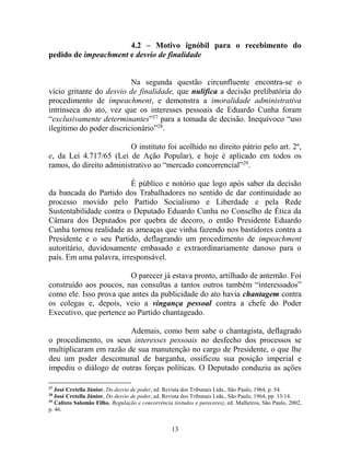 13
4.2 – Motivo ignóbil para o recebimento do
pedido de impeachment e desvio de finalidade
Na segunda questão circunfluente encontra-se o
vício gritante do desvio de finalidade, que nulifica a decisão prelibatória do
procedimento de impeachment, e demonstra a imoralidade administrativa
intrínseca do ato, vez que os interesses pessoais de Eduardo Cunha foram
“exclusivamente determinantes”27
para a tomada de decisão. Inequívoco “uso
ilegítimo do poder discricionário”28
.
O instituto foi acolhido no direito pátrio pelo art. 2º,
e, da Lei 4.717/65 (Lei de Ação Popular), e hoje é aplicado em todos os
ramos, do direito administrativo ao “mercado concorrencial”29
.
É público e notório que logo após saber da decisão
da bancada do Partido dos Trabalhadores no sentido de dar continuidade ao
processo movido pelo Partido Socialismo e Liberdade e pela Rede
Sustentabilidade contra o Deputado Eduardo Cunha no Conselho de Ética da
Câmara dos Deputados por quebra de decoro, o então Presidente Eduardo
Cunha tornou realidade as ameaças que vinha fazendo nos bastidores contra a
Presidente e o seu Partido, deflagrando um procedimento de impeachment
autoritário, duvidosamente embasado e extraordinariamente danoso para o
país. Em uma palavra, irresponsável.
O parecer já estava pronto, artilhado de antemão. Foi
construído aos poucos, nas consultas a tantos outros também “interessados”
como ele. Isso prova que antes da publicidade do ato havia chantagem contra
os colegas e, depois, veio a vingança pessoal contra a chefe do Poder
Executivo, que pertence ao Partido chantageado.
Ademais, como bem sabe o chantagista, deflagrado
o procedimento, os seus interesses pessoais no desfecho dos processos se
multiplicaram em razão de sua manutenção no cargo de Presidente, o que lhe
deu um poder descomunal de barganha, ossificou sua posição imperial e
impediu o diálogo de outras forças políticas. O Deputado conduziu as ações
27
José Cretella Júnior, Do desvio de poder, ed. Revista dos Tribunais Ltda., São Paulo, 1964, p. 54.
28
José Cretella Júnior, Do desvio de poder, ed. Revista dos Tribunais Ltda., São Paulo, 1964, pp. 13/14.
29
Calixto Salomão Filho, Regulação e concorrência (estudos e pareceres), ed. Malheiros, São Paulo, 2002,
p. 46.
 