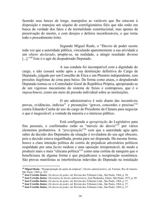 14
fazendo seus lances de longe, manipulou as variáveis que lhe estavam à
disposição e manejou um séquito de correligionários fiéis que não estão em
busca da verdade dos fatos e da normalidade constitucional, mas apenas da
preservação do mestre, e com desejos e delírios inconfessáveis, o que torna
todo o procedimento írrito.
Segundo Miguel Reale, o “Desvio de poder ocorre
toda vez que a autoridade pública, vinculando aparentemente a sua atividade a
um objeto declarado, propõe-se, na realidade, a atingir resultado diverso
[...].”30
Este é o agir do despudorado Deputado.
A sua conduta foi incompatível com a dignidade do
cargo, e não cessará senão após a sua destituição definitiva do Cargo de
Deputado, julgado por um Conselho de Ética e um Plenário independente, sem
pressões ilegítimas de cima para baixo. Da forma como atuou, o despudorado
Deputado tornou-se o Controlador Geral da República Própria, apropriando-se
de um vigoroso mecanismo do sistema de freios e contrapesos, que é o
impeachment, como um meio de pressão individual sobre as instituições.
O ato administrativo é nulo diante das incontáveis
provas, evidências, indícios31
e presunções “graves, concordes e precisas”32
contra Eduardo Cunha de uso do cargo de Presidente da Câmara para negociar
o que é inegociável: a vontade da maioria e o interesse público.
Está configurada a apropriação do Legislativo para
fins pessoais, e confirmados estão os “móveis do desvio”33
por vários
elementos probatórios. A “precipitação”34
com que a autoridade agiu após
saber da decisão dos Deputados da situação é reveladora do seu agir obscuro,
pois a decisão estava engatilhada, pronta para ser disparada. Da mesma forma,
houve a clara intenção política do corréu de prejudicar adversários políticos
respaldado por uma factio ruidosa e uma oposição irresponsável, de modo a
produzir mais e mais “chicana política”35
como uma cortina de nanquim que o
beneficiasse de alguma forma e que prejudicasse a recuperação econômica.
São provas manifestas as interferências indevidas do Deputado na instalação
30
Miguel Reale, “Desapropriação de ações de empresa”, Direito administrativo, ed. Forense, Rio de Janeiro-
São Paulo, 1969, p. 323.
31
José Cretella Júnior, Do desvio de poder, ed. Revista dos Tribunais Ltda., São Paulo, 1964, p. 58.
32
José Cretella Júnior, Dicionário de direito administrativo, José Bushatsky, Editor, São Paulo, 1972, p. 89.
33
José Cretella Júnior, Do desvio de poder, ed. Revista dos Tribunais Ltda., São Paulo, 1964, p. 57.
34
José Cretella Júnior, Do desvio de poder, ed. Revista dos Tribunais Ltda., São Paulo, 1964, p. 57.
35
José Cretella Júnior, Do desvio de poder, ed. Revista dos Tribunais Ltda., São Paulo, 1964, p. 57.
 