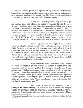 15
da Comissão Especial que analisou o pedido de impeachment, devido aos seus
braços fortes na máquina partidária à qual pertence, assim como o afastamento
do relator do procedimento de cassação por falta de decoro, Deputado Fausto
Pinato, que, por sua vez, disse ter recebido inúmeras pressões.
A chefia do Poder Legislativo exige isenção, o que
não ocorreu aqui. Em reforço, há muitas e fundadas dúvidas de que o
Deputado jamais foi merecedor da confiança popular, agindo contra os seus
interesses e ludibriando a sua boa-fé. O Deputado não possuía condições
mínimas para manter-se na Presidência da Câmara dos Deputados e conduzir
o processo de impeachment. Nada obstante isso, o Supremo Tribunal Federal
denegou justiça ao povo brasileiro, não proferindo decisão no prazo razoável
(art. 5.º, LXXVII, da CF), deixando Eduardo Cunha à frente do Poder
Legislativo para levar a cabo a sua vingança pessoal plenamente caracterizada.
Tanto a apuração da sua própria falta de decoro
como das infrações político-administrativas praticadas em tese pela Chefe do
Poder Executivo deveriam ter sido tiradas do alcance das mãos de Eduardo
Cunha por causa do seu interesse manifesto nos desfechos. Para que os
procedimentos fossem conduzidos com imparcialidade seria fundamental o
afastamento de Eduardo Cunha da Presidência da casa no momento oportuno,
impedindo qualquer influência sua, por mínima que fosse, por óbvia nulidade
dos processos, amplamente configuradas.
Segundo Celso Antônio Bandeira de Mello, o desvio
de poder se manifesta de dois modos: “a) quando o agente busca uma
finalidade alheia ao interesse público. Isto sucede ao pretender usar de seus
poderes para prejudicar um inimigo ou para beneficiar a si próprio ou amigo;
b) quando o agente busca uma finalidade – ainda que de interesse público –
alheia à ‘categoria’ do ato que utilizou. Deveras, consoante advertiu o preclaro
Seabra Fagundes: ‘Nunca importa que a diferente finalidade com que tenha
agido seja moralmente lícita. Mesmo moralizada e justa, o ato será inválido
por divergir da orientação legal.”36
Para fechar o cerco ao ato desviante, “Com o
princípio da impessoalidade, a Constituição visa a obstaculizar atuações
geradas por antipatias, simpatias, objetivos de vingança, represálias, ‘trocos’,
nepotismo, favorecimentos diversos, muito comuns em concursos públicos,
36
Celso Antônio Bandeira de Mello, Curso de direito administrativo, ed. Malheiros, 13.ª edição, São Paulo,
2001, p. 363.
 