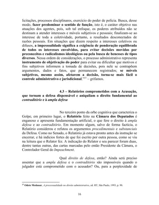 16
licitações, processos disciplinares, exercício do poder de polícia. Busca, desse
modo, fazer predominar o sentido de função, isto é, o caráter objetivo nas
atuações dos agentes, pois, sob tal enfoque, os poderes atribuídos não se
destinam a atender interesses e móveis subjetivos e pessoais; finalizam-se ao
interesse de toda a coletividade, portanto, a resultados desconectados de
razões pessoais. Em situações que dizem respeito a interesses coletivos ou
difusos, a impessoalidade significa a exigência de ponderação equilibrada
de todos os interesses envolvidos, para evitar decisões movidas por
preconceitos e radicalismos ideológicos ou pela busca de benesses de tipos
diversos. Nessa ordem de considerações, o processo administrativo representa
instrumento de objetivação do poder para evitar ou dificultar que motivos e
fins subjetivos informem a tomada de decisões, pois nele se contrapõem
argumentos, dados e fatos, que permanecem registrados; se móveis
subjetivos, mesmo assim, afetarem a decisão, torna-se mais fácil o
controle administrativo e jurisdicional.”37
– grifamos.
4.3 – Relatórios comprometidos com a Acusação,
que tornam a defesa dispensável e aniquilam o direito fundamental ao
contraditório e à ampla defesa
No terceiro ponto da orbe cognitiva que caracteriza o
Golpe, em primeiro lugar, o Relatório feito na Câmara dos Deputados é
enganoso e apresenta fundamentação artificial, o que fere o direito à ampla
defesa e ao contraditório. Em momento algum, salvo de forma factícia, o
Relatório considerou e refutou os argumentos procedimentais e substanciais
da Defesa. Como no Senado, o Relatório já estava pronto antes da instrução se
encerrar, e há indícios fortes de que foi escrito por outra pessoa, como se viu
na leitura que o Relator fez. A indicação do Relator e seu parecer foram duas,
dentre tantas outras, das cartas marcadas pelo então Presidente da Câmara, o
Controlador Geral do Impeachment.
Qual direito de defesa, então? Ainda será preciso
assentar que a ampla defesa e o contraditório são impossíveis quando o
julgador está comprometido com o acusador? Ou, para a perplexidade de
37
Odete Medauar, A processualidade no direito administrativo, ed. RT, São Paulo, 1993, p. 90.
 