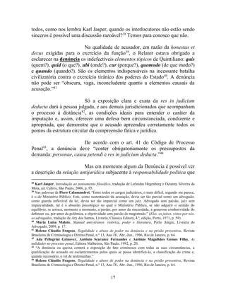 17
todos, como nos lembra Karl Jasper, quando os interlocutores não estão sendo
sinceros é possível uma discussão razoável?38
Temos para conosco que não.
Na qualidade de acusador, em razão da honestas et
decus exigidas para o exercício da função39
, o Relator estava obrigado a
esclarecer na denúncia os indefectíveis elementos tópicos de Quintiliano: quis
(quem?), quid (o que?), ubi (onde?), cur (porque?), quomodo (de que modo?)
e quando (quando?). São os elementos indispensáveis na incessante batalha
civilizatória contra o exercício tirânico dos poderes do Estado40
. A denúncia
não pode ser “obscura, vaga, inconcludente quanto a elementos causais da
acusação.”41
Só a exposição clara e exata da res in judicium
deducta dará à pessoa julgada, e aos demais jurisdicionados que acompanham
o processo à distância42
, as condições ideais para entender o caráter da
imputação e, assim, oferecer uma defesa bem circunstanciada, condizente e
apropriada, que demonstre que o acusado apreendeu corretamente todos os
pontos da estrutura circular da compreensão fática e jurídica.
De acordo com o art. 41 do Código de Processo
Penal43
, a denúncia deve “conter obrigatoriamente os pressupostos da
demanda: personae, causa petendi e res in judicium deducta.”44
Mas em momento algum da Denúncia é possível ver
a descrição da relação antijurídica subjacente à responsabilidade política que
38
Karl Jasper, Introdução ao pensamento filosófico, tradução de Leônidas Hegenberg e Octanny Silveira da
Mota, ed. Cultrix, São Paulo, 2006, p. 95.
39
Nas palavras de Piero Calamandrei, “Entre todos os cargos judiciários, o mais difícil, segundo me parece,
é o do Ministério Público. Este, como sustentáculo da acusação, devia ser tão parcial como um advogado;
como guarda inflexível da lei, devia ser tão imparcial como um juiz. Advogado sem paixão, juiz sem
imparcialidade, tal é o absurdo psicológico no qual o Ministério Público, se não adquirir o sentido do
equilíbrio, se arrisca, momento a momento, a perder, por amor da sinceridade, a generosa combatividade do
defensor ou, por amor da polêmica, a objetividade sem paixão do magistrado.” (Eles, os juízes, vistos por nós,
os advogados, tradução de Ary dos Santos, Livraria, Clássica Editora, 4.ª, edição, Porto, 1971, p. 59).
40
Maria Luísa Malato, Manual anti-tiranos: retórica, poder e literatura, Porto Alegre, Livraria do
Advogado, 2009, p. 17.
41
Heleno Cláudio Fragoso, Ilegalidade e abuso de poder na denúncia e na prisão preventiva, Revista
Brasileira de Criminologia e Direito Penal, n.º 13, Ano IV, Abr.-Jun., 1996, Rio de Janeiro, p. 64.
42
Ada Pellegrini Grinover, Antônio Scarance Fernandes e Antônio Magalhães Gomes Filho, As
nulidades no processo penal, Editora Malheiros, São Paulo, 1992, p. 20.
43
“A denúncia ou queixa conterá a exposição do fato criminosos com todas as suas circunstâncias, a
qualificação do acusado ou esclarecimentos pelos quais se possa identificá-lo, a classificação do crime e,
quando necessário, o rol de testemunhas.”
44
Heleno Cláudio Fragoso, Ilegalidade e abuso de poder na denúncia e na prisão preventiva, Revista
Brasileira de Criminologia e Direito Penal, n.º 13, Ano IV, Abr.-Jun., 1996, Rio de Janeiro, p. 64.
 