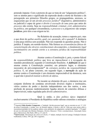 18
pretende imputar. Com o pretexto de que se trata de um “julgamento político”,
sem se atentar para o significado da expressão desde a morte de Sócrates e da
perseguição aos primeiros filósofos gregos, os propagandistas, ansiosos, se
esqueceram que só um devido processo jurídico45
(legislativo, administrativo
ou judicial) é capaz de gerar o direito à execução de uma pena que antes do
processo não existia. Seja na responsabilidade criminal, civil, administrativa
ou política, em qualquer circunstância, o processo e o julgamento são sempre
jurídicos, pois têm a sua origem na lei.
No Relatório de acusação, temos a suposta quis, mas
o que dizer de quibus auxiliis, quid, cur, quomodo, ubi e quando? A denúncia
é uma peça retórica sem acuidade. Não nos responde às questões postas. Não é
jurídica. É inepta, em sentido técnico. Não fornece as circunstâncias fáticas de
caracterização dos deveres constitucionais descumpridos, o fundamento legal
incriminatório em sentido estrito e a estrutura jurídica da responsabilidade
política.
Atentar contra a Constituição é, pois, o ponto fulcral
da responsabilidade política que leva ao impeachment e à revogação do
mandato presidencial, segundo a Constituição brasileira. A definição do que é
atentar contra à Constituição constitui, em primeiro lugar, o elemento
necessário de pré-compreensão46
da estrutura jurídica da responsabilidade
política. E, no plano concreto, em segundo lugar, a narração da ação de
atentar contra a Constituição é um elemento imprescindível da denúncia, sem
o qual não é possível exercer o direito de defesa.
No tocante ao elemento (i) quis, a denúncia traz um
conjunto disforme de condutas envolvendo diversos órgãos e instituições,
vários centros de poder e decisão independentes uns dos outros, e uma
profusão de pessoas randomicamente ligadas através de conexões difusas e
imprevisíveis, todas reguladas pelo direito administrativo.
Qual é, então, o fato político típico imputável
exclusivamente à Presidente da República senão odiosas extensões e analogias
45
Segundo Fábio Konder Comparato, a “tradução ‘devido processo legal’, que se encontra no art. 5.º, LIV
da nossa Constituição, é errada. Law, na fórmula inglesa, é direito e não lei. Aliás que uma norma sobre a
inconstitucionalidade de leis pudesse adotar como parâmetro de julgamento a própria legislação.” (“O papel
do juiz na efetivação dos Direitos Humanos, Direitos Humanos. Visões contemporâneas, Associação Juízes
para a Democracia, São Paulo, 2001, p. 27, nota 5).
46
Karl Larenz, Metodologia da ciência do direito, 3.ª edição, tradução José de Lamego, Fundação Calouste
Gulbenkian, Lisboa, 1997, pp. 285 e seguintes.
 