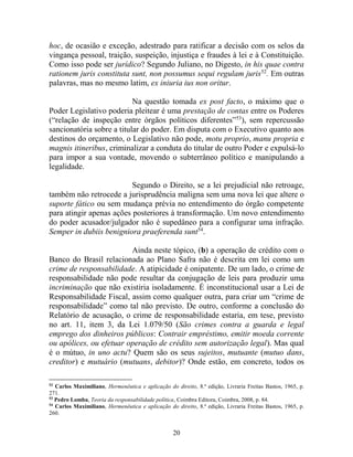 20
hoc, de ocasião e exceção, adestrado para ratificar a decisão com os selos da
vingança pessoal, traição, suspeição, injustiça e fraudes à lei e à Constituição.
Como isso pode ser jurídico? Segundo Juliano, no Digesto, in his quae contra
rationem juris constituta sunt, non possumus sequi regulam juris52
. Em outras
palavras, mas no mesmo latim, ex iniuria ius non oritur.
Na questão tomada ex post facto, o máximo que o
Poder Legislativo poderia pleitear é uma prestação de contas entre os Poderes
(“relação de inspeção entre órgãos políticos diferentes”53
), sem repercussão
sancionatória sobre a titular do poder. Em disputa com o Executivo quanto aos
destinos do orçamento, o Legislativo não pode, motu proprio, manu propria e
magnis itineribus, criminalizar a conduta do titular de outro Poder e expulsá-lo
para impor a sua vontade, movendo o subterrâneo político e manipulando a
legalidade.
Segundo o Direito, se a lei prejudicial não retroage,
também não retrocede a jurisprudência maligna sem uma nova lei que altere o
suporte fático ou sem mudança prévia no entendimento do órgão competente
para atingir apenas ações posteriores à transformação. Um novo entendimento
do poder acusador/julgador não é supedâneo para a configurar uma infração.
Semper in dubiis benigniora praeferenda sunt54
.
Ainda neste tópico, (b) a operação de crédito com o
Banco do Brasil relacionada ao Plano Safra não é descrita em lei como um
crime de responsabilidade. A atipicidade é onipatente. De um lado, o crime de
responsabilidade não pode resultar da conjugação de leis para produzir uma
incriminação que não existiria isoladamente. É inconstitucional usar a Lei de
Responsabilidade Fiscal, assim como qualquer outra, para criar um “crime de
responsabilidade” como tal não previsto. De outro, conforme a conclusão do
Relatório de acusação, o crime de responsabilidade estaria, em tese, previsto
no art. 11, item 3, da Lei 1.079/50 (São crimes contra a guarda e legal
emprego dos dinheiros públicos: Contrair empréstimo, emitir moeda corrente
ou apólices, ou efetuar operação de crédito sem autorização legal). Mas qual
é o mútuo, in uno actu? Quem são os seus sujeitos, mutuante (mutuo dans,
creditor) e mutuário (mutuans, debitor)? Onde estão, em concreto, todos os
52
Carlos Maximiliano, Hermenêutica e aplicação do direito, 8.ª edição, Livraria Freitas Bastos, 1965, p.
271.
53
Pedro Lomba, Teoria da responsabilidade política, Coimbra Editora, Coimbra, 2008, p. 84.
54
Carlos Maximiliano, Hermenêutica e aplicação do direito, 8.ª edição, Livraria Freitas Bastos, 1965, p.
260.
 
