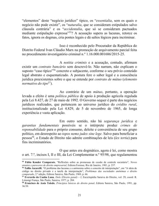21
“elementos” deste “negócio jurídico” típico, os “essentialia, sem os quais o
negócio não pode existir”, os “naturalia, que se consideram estipulados salvo
cláusula contrária” e os “accidentalia, que só se consideram pactuados
mediante estipulação expressa”55
? A acusação supera as lacunas, retorce os
fatos, ignora os dogmas, cria pontes legais e dá saltos lógicos para incriminar.
Isso é reconhecido pelo Procurador da República do
Distrito Federal Ivan Cláudio Marx na promoção de arquivamento parcial feita
no procedimento investigatório criminal n.º 1.16.000.001686/2015-25.
A notitia criminis e a acusação, contudo, afirmam
existir um contrato bancário sem descrevê-lo. Não narram, não explicam o
suposto “caso típico”56
concreto e subjacente, conforme o seu prévio conteúdo
legal abstrato e esquematizado. A postura fere o saber legal e a consciência
jurídica preexistentes sobre o que se entende por contrato de mútuo (elemento
normativo do tipo57
).
Ao contrário de um mútuo, portanto, a operação
levada a efeito é uma política pública de apoio à produção agrícola regulada
pela Lei 8.427, de 27 de maio de 1992. O Governo sequer é parte dos negócios
jurídicos realizados, que pertencem ao universo jurídico do crédito rural,
institucionalizado pela Lei 4.829, de 5 de novembro de 1965, de longa
experiência e vasta aplicação.
Em outro sentido, não há segurança jurídica e
garantias fundamentais possíveis se o intérprete produz crimes de
reponsabilidade para o próprio consumo, deleite e conveniência de seu grupo
político, em desrespeito ao topos nemo judex sine lege. Salvo para beneficiar a
pessoa58
, o Estado de Direito não admite combinações de leis (lex tertia) para
fins incriminatórios.
O que antes era dogmático, agora é lei, como mostra
o art. 7.º, incisos I, II e III, da Lei Complementar n.º 95/98, que regulamentou
55
Fábio Konder Comparato, “Reflexões sobre as promessas de cessão de controle societário”, Novos
ensaios e pareceres de direito empresarial, Editora Forense, Rio de Janeiro, 1981, p. 237.
56
Tullio Ascarelli, “O problema das lacunas e a antinomia sobre o conceito de interpretação”, em “A ideia de
código no direito privado e a tarefa da interpretação”, Problemas das sociedades anônimas e direito
comparado, 2.ª edição, Editora Saraiva, São Paulo, 1969, p. 66.
57
Everardo da Cunha Luna, Dolo (Direito penal) – I, Enciclopédia Saraiva do Direito, vol. 29, coord. R.
Limongi França, São Paulo, Saraiva, 1977, p. 284.
58
Francisco de Assis Toledo, Princípios básicos do direito penal, Editora Saraiva, São Paulo, 1991, pp.
36/39.
 