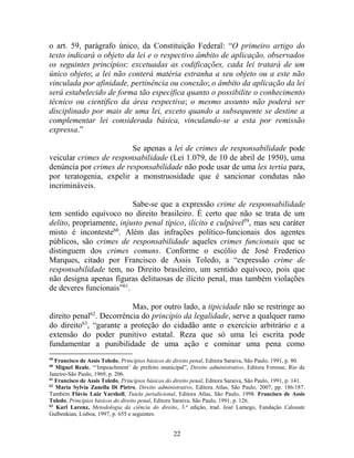 22
o art. 59, parágrafo único, da Constituição Federal: “O primeiro artigo do
texto indicará o objeto da lei e o respectivo âmbito de aplicação, observados
os seguintes princípios: excetuadas as codificações, cada lei tratará de um
único objeto; a lei não conterá matéria estranha a seu objeto ou a este não
vinculada por afinidade, pertinência ou conexão; o âmbito da aplicação da lei
será estabelecido de forma tão específica quanto o possibilite o conhecimento
técnico ou científico da área respectiva; o mesmo assunto não poderá ser
disciplinado por mais de uma lei, exceto quando a subsequente se destine a
complementar lei considerada básica, vinculando-se a esta por remissão
expressa.”
Se apenas a lei de crimes de responsabilidade pode
veicular crimes de responsabilidade (Lei 1.079, de 10 de abril de 1950), uma
denúncia por crimes de responsabilidade não pode usar de uma lex tertia para,
por teratogenia, expelir a monstruosidade que é sancionar condutas não
incrimináveis.
Sabe-se que a expressão crime de responsabilidade
tem sentido equívoco no direito brasileiro. É certo que não se trata de um
delito, propriamente, injusto penal típico, ilícito e culpável59
, mas seu caráter
misto é inconteste60
. Além das infrações político-funcionais dos agentes
públicos, são crimes de responsabilidade aqueles crimes funcionais que se
distinguem dos crimes comuns. Conforme o escólio de José Frederico
Marques, citado por Francisco de Assis Toledo, a “expressão crime de
responsabilidade tem, no Direito brasileiro, um sentido equívoco, pois que
não designa apenas figuras delituosas de ilícito penal, mas também violações
de deveres funcionais”61
.
Mas, por outro lado, a tipicidade não se restringe ao
direito penal62
. Decorrência do princípio da legalidade, serve a qualquer ramo
do direito63
, “garante a proteção do cidadão ante o exercício arbitrário e a
extensão do poder punitivo estatal. Reza que só uma lei escrita pode
fundamentar a punibilidade de uma ação e cominar uma pena como
59
Francisco de Assis Toledo, Princípios básicos do direito penal, Editora Saraiva, São Paulo, 1991, p. 80.
60
Miguel Reale, “‘Impeachment’ de prefeito municipal”, Direito administrativo, Editora Forense, Rio de
Janeiro-São Paulo, 1969, p. 206.
61
Francisco de Assis Toledo, Princípios básicos do direito penal, Editora Saraiva, São Paulo, 1991, p. 141.
62
Maria Sylvia Zanella Di Pietro, Direito administrativo, Editora Atlas, São Paulo, 2007, pp. 186/187.
Também Flávio Luiz Yarshell, Tutela jurisdicional, Editora Atlas, São Paulo, 1998. Francisco de Assis
Toledo, Princípios básicos do direito penal, Editora Saraiva, São Paulo, 1991, p. 126.
63
Karl Larenz, Metodologia da ciência do direito, 3.ª edição, trad. José Lamego, Fundação Calouste
Gulbenkian, Lisboa, 1997, p. 655 e seguintes.
 