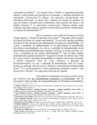 23
consequência jurídica”64
. Ao imantar todo o Direito, a legalidade/tipicidade
adensa a esfera jurídica de proteção do ser humano. A doutrina denomina de
atipicidade constitucional as ofensas “aos preceitos constitucionais com
relevância processual”, os quais “têm a natureza de normas de garantia, ou
seja, de normas colocadas pela Constituição como garantia das partes e do
próprio processo.”65
A atipicidade constitucional “importa sempre numa
violação a preceitos maiores, relativos à observância dos direitos fundamentais
e a normas de ordem pública.”66
Deve-se, portanto, reter a lição de Francisco de Assis
Toledo quanto à “‘função de garantia da lei penal’”67
. Segundo valioso dogma
da ciência do direito no campo sancionatório, “Lex praevia significa proibição
de edição de leis retroativas que fundamentem ou agravem a punibilidade. Lex
scripta, a proibição da fundamentação ou do agravamento da punibilidade
pelo direito consuetudinário. Lex stricta, a proibição da fundamentação ou do
agravamento da punibilidade pela analogia (analogia in malam partem). Lex
certa, a proibição de leis penais indeterminadas.”68
Não há lição melhor,
propalada pelos grandes penalistas69
. Segundo Everardo da Cunha Luna, “Pela
lex scripta, temos o princípio da legalidade no sentido escrito, dele excluindo
o direito costumeiro. Pela lex certa, afirma-se o princípio da
Bestimmtheitsgebot, ou seja, o princípio da determinação. Pela lex scripta,
proíbe-se a analogia. Pela lex praevia, afirma-se o princípio da irretroatividade
da lei.”70
É o uso da dogmática “como ‘pensamento orientado a valores’” para
desenvolver o Direito71
, ou, aqui, para evitar que ele regrida.
Sem uma lei a criminalizar um injusto político típico
que descreva um ato materialmente atentatório à Constituição, não há
pressuposto lógico-jurídico de responsabilização da Presidente da República.
64
Johannes Wessels, Direito penal (aspectos fundamentais), tradução de Juarez Estevam Xavier Tavares,
Porto Alegre, Fabris, 1976, p. 11.
65
Ada Pellegrini Grinover, Antônio Scarance Fernandes e Antônio Magalhães Gomes Filho, As
nulidades no processo penal, Editora Malheiros, São Paulo, 1992, pp. 19/20.
66
Ada Pellegrini Grinover, Antônio Scarance Fernandes e Antônio Magalhães Gomes Filho, As
nulidades no processo penal, Editora Malheiros, São Paulo, 1992, p. 20.
67
Francisco de Assis Toledo, Princípios básicos do direito penal, Editora Saraiva, São Paulo, 1991, p. 22.
Também Johannes Wessels, Direito penal (aspectos fundamentais), tradução de Juarez Estevam Xavier
Tavares, Porto Alegre, Fabris, 1976, pp. 11/13 e 30.
68
Francisco de Assis Toledo, Princípios básicos do direito penal, Editora Saraiva, São Paulo, 1991, p. 22.
69
Winfried Hassemer, Direito penal: fundamentos, estrutura, política, organização e revisão de Carlos
Eduardo de Oliveira Vasconcelos, tradução de Adriana Beckman Meirelles [et al.] Porto Alegre, Sérgo
Antônio Fabris Ed. 2008, p. 53.
70
Everardo da Cunha Luna, Estrutura jurídica do crime, Editora Saraiva, 4.ª edição, 1993, p. 41.
71
Karl Larenz, Metodologia da ciência do direito, 3.ª edição, trad. José Lamego, Fundação Calouste
Gulbenkian, Lisboa, 1997, p. 603.
 