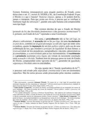 24
Existem fronteiras intransponíveis para atuação punitiva do Estado, como
deixa claro o art. 5.º, incisos II, XXXIX e XL, da Constituição Federal. O que
é Direito e o que é Injusto? Numerus clausus, apenas a lei poderá dizê-lo,
jamais o interprete. Para que exista um ilícito, é preciso que se verifique o
fenômeno legal da subsunção72
, quando uma ação humana está compreendida
num tipo legal.
Não existem dúvidas de que o Estado de Direito
(primado da lei, das liberdades fundamentais e das garantias institucionais73
)
é, portanto, um Estado de Leis74
reportadas a uma Constituição.
Em suma, o procedimento não se faz sub lege, os
abusos o subverteram. A acusação não se fez per lege, há tanto incriminação
ex post facto, contrária ao id quod plerumque accidit em vigor até então entre
os poderes, quanto há imputação de um fato político atípico, pelo uso de uma
combinação de leis, que ofendem o princípio da legalidade de duas formas: a
irretroatividade de leis prejudiciais, jurisprudência e decisões administrativas
já consolidadas, e a anterioridade para as leis incriminatórias. O recebimento
e a pronúncia ocorreram extra legem, em virtude da inexistente correlação
entre acusação e decisão. Nenhum item do processo passa no teste do Estado
de Direito, compreendido como “governo da lei”75
, garantidor de igualdade,
segurança e liberdade entre os concidadãos.
Ou seja, quanto (a) à “função igualizadora da lei”76
,
o processo está eivado pela atipicidade constitucional e tem um destinatário
específico. Não há outras pessoas sendo processadas pelas mesmas condutas.
72
Mais precisamente, consoante Johannes Wessels, “O exame de se o tipo legal foi preenchido pelos
elementos singulares do fato, denomina-se ‘subsunção’.” (Direito penal (aspectos fundamentais), tradução de
Juarez Estevam Xavier Tavares, Porto Alegre, Fabris, 1976, p. 6).
73
Fábio Konder Comparato, “Lei penal em branco: inconstitucionalidade de sua integração por norma de
nível infralegal – Os crimes de perigo são crimes de resultado”, Direito público: estudos e pareceres, ed.
Saraiva, São Paulo, 1996, p. 266.
74
“‘Em sentido abrangente’, escreveu o Professor Konrad Hesse, ‘não redutível por nenhuma limitação da
esfera individual ou estatal, o Estado de Direito é um Estado de Lei (ist der Rechtstaat Gesetzesstaat), dando
à vida da comunidade, através do ordenamento jurídico, forma e estrutura’.” Fábio Konder Comparato, “Lei
penal em branco: inconstitucionalidade de sua integração por norma de nível infralegal – Os crimes de perigo
são crimes de resultado”, Direito público: estudos e pareceres, ed. Saraiva, São Paulo, 1996, p. 267.
75
Norberto Bobbio, “Governo dos homens ou governo das leis”, O futuro da democracia; uma defesa das
regras do jogo, 5.ª edição, tradução de Marco Aurélio Nogueira, Rio de Janeiro, Paz e Terra, 1986, pp.
156/157.
76
Norberto Bobbio, “Governo dos homens ou governo das leis”, O futuro da democracia. Uma defesa das
regras do jogo, 5.ª edição, Paz e Terra, tradução de Marco Aurélio Nogueira, Rio de Janeiro, 1986, p. 157.
 